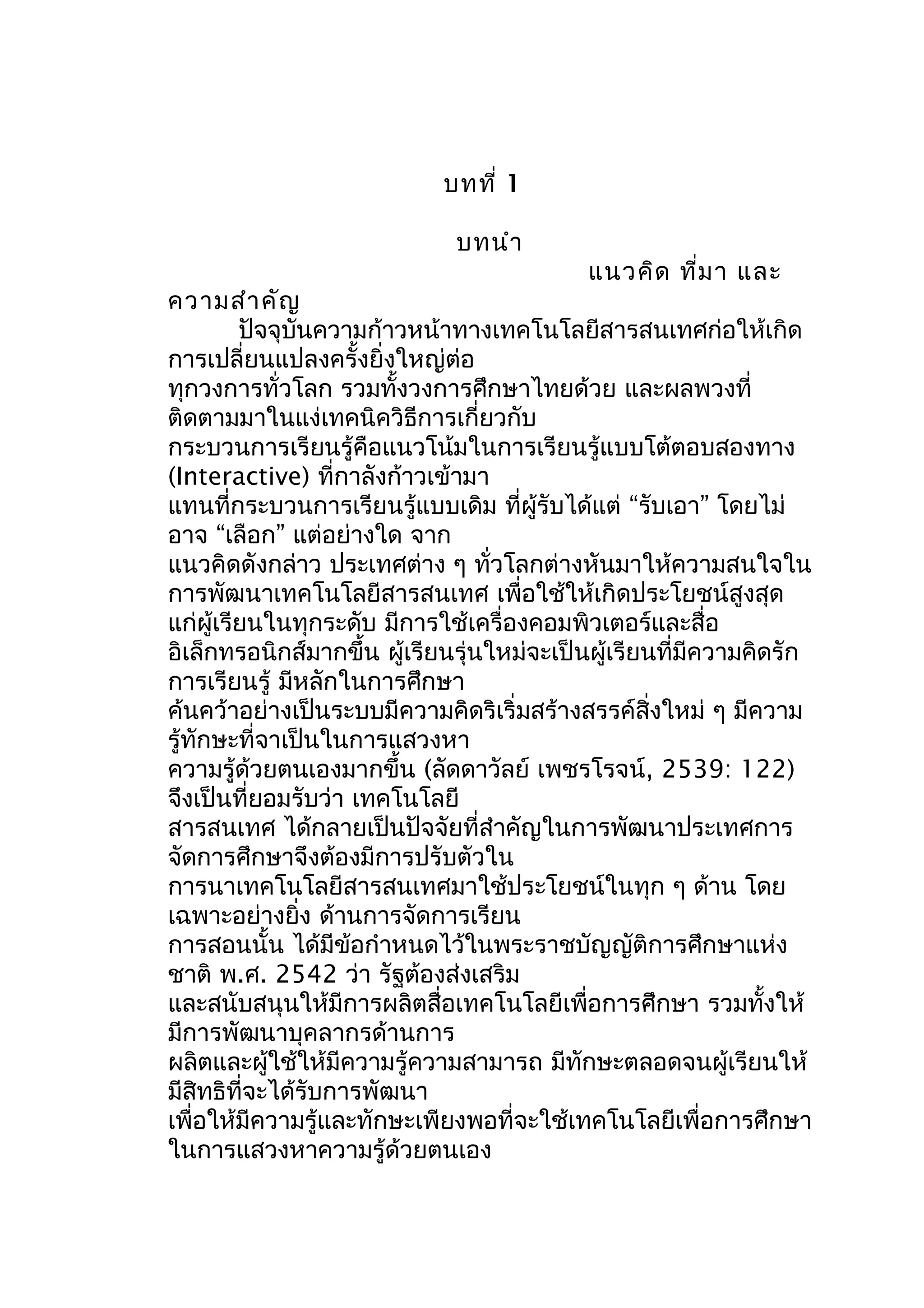 บทที่ 1
บทนำา

แนวคิด ที่ม า และ

ความสำา คัญ
ปัจจุบันความก้าวหน้าทางเทคโนโลยีสารสนเทศก่อให้เกิด
การเปลี่ยนแปลงครั้งยิ่งใหญ่ต่อ
ทุกวงการทั่วโลก รวมทั้งวงการศึกษาไทยด้วย และผลพวงที่
ติดตามมาในแง่เทคนิควิธีการเกี่ยวกับ
กระบวนการเรียนรู้คือแนวโน้มในการเรียนรู้แบบโต้ตอบสองทาง
(Interactive) ที่กาลังก้าวเข้ามา
แทนที่กระบวนการเรียนรู้แบบเดิม ที่ผู้รับได้แต่ “รับเอา” โดยไม่
อาจ “เลือก” แต่อย่างใด จาก
แนวคิดดังกล่าว ประเทศต่าง ๆ ทั่วโลกต่างหันมาให้ความสนใจใน
การพัฒนาเทคโนโลยีสารสนเทศ เพื่อใช้ให้เกิดประโยชน์สูงสุด
แก่ผู้เรียนในทุกระดับ มีการใช้เครื่องคอมพิวเตอร์และสื่อ
อิเล็กทรอนิกส์มากขึ้น ผู้เรียนรุ่นใหม่จะเป็นผู้เรียนที่มีความคิดรัก
การเรียนรู้ มีหลักในการศึกษา
ค้นคว้าอย่างเป็นระบบมีความคิดริเริ่มสร้างสรรค์สิ่งใหม่ ๆ มีความ
รู้ทักษะที่จาเป็นในการแสวงหา
ความรู้ด้วยตนเองมากขึ้น (ลัดดาวัลย์ เพชรโรจน์, 2539: 122)
จึงเป็นที่ยอมรับว่า เทคโนโลยี
สารสนเทศ ได้กลายเป็นปัจจัยที่สำาคัญในการพัฒนาประเทศการ
จัดการศึกษาจึงต้องมีการปรับตัวใน
การนาเทคโนโลยีสารสนเทศมาใช้ประโยชน์ในทุก ๆ ด้าน โดย
เฉพาะอย่างยิ่ง ด้านการจัดการเรียน
การสอนนั้น ได้มีข้อกำาหนดไว้ในพระราชบัญญัติการศึกษาแห่ง
ชาติ พ.ศ. 2542 ว่า รัฐต้องส่งเสริม
และสนับสนุนให้มีการผลิตสื่อเทคโนโลยีเพื่อการศึกษา รวมทั้งให้
มีการพัฒนาบุคลากรด้านการ
ผลิตและผู้ใช้ให้มีความรู้ความสามารถ มีทักษะตลอดจนผู้เรียนให้
มีสิทธิที่จะได้รับการพัฒนา
เพื่อให้มีความรู้และทักษะเพียงพอที่จะใช้เทคโนโลยีเพื่อการศึกษา
ในการแสวงหาความรู้ด้วยตนเอง

 
