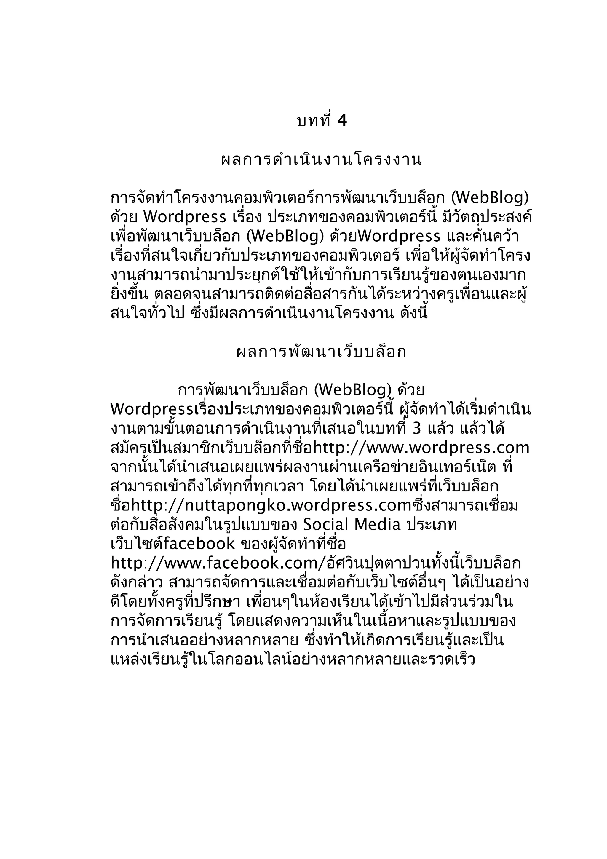 บทที่ 4
ผลกำรดำำ เนิน งำนโครงงำน
กำรจัดทำำโครงงำนคอมพิวเตอร์กำรพัฒนำเว็บบล็อก (WebBlog)
ด้วย Wordpress เรื่อง ประเภทของคอมพิวเตอร์นี้ มีวัตถุประสงค์
เพื่อพัฒนำเว็บบล็อก (WebBlog) ด้วยWordpress และค้นคว้ำ
เรื่องที่สนใจเกี่ยวกับประเภทของคอมพิวเตอร์ เพื่อให้ผู้จดทำำโครง
ั
งำนสำมำรถนำำมำประยุกต์ใช้ให้เข้ำกับกำรเรียนรู้ของตนเองมำก
ยิ่งขึ้น ตลอดจนสำมำรถติดต่อสื่อสำรกันได้ระหว่ำงครูเพื่อนและผู้
สนใจทั่วไป ซึ่งมีผลกำรดำำเนินงำนโครงงำน ดังนี้
ผลกำรพัฒ นำเว็บ บล็อ ก
กำรพัฒนำเว็บบล็อก (WebBlog) ด้วย
Wordpressเรื่องประเภทของคอมพิวเตอร์นี้ ผู้จดทำำได้เริ่มดำำเนิน
ั
งำนตำมขั้นตอนกำรดำำเนินงำนที่เสนอในบทที่ 3 แล้ว แล้วได้
สมัครเป็นสมำชิกเว็บบล็อกที่ชื่อhttp://www.wordpress.com
จำกนั้นได้นำำเสนอเผยแพร่ผลงำนผ่ำนเครือข่ำยอินเทอร์เน็ต ที่
สำมำรถเข้ำถึงได้ทุกที่ทุกเวลำ โดยได้นำำเผยแพร่ที่เว็บบล็อก
ชื่อhttp://nuttapongko.wordpress.comซึ่งสำมำรถเชื่อม
ต่อกับสื่อสังคมในรูปแบบของ Social Media ประเภท
เว็บไซต์facebook ของผู้จัดทำำที่ชื่อ
http://www.facebook.com/อัศวินปุตตำปวนทั้งนี้เว็บบล็อก
ดังกล่ำว สำมำรถจัดกำรและเชื่อมต่อกับเว็บไซต์อื่นๆ ได้เป็นอย่ำง
ดีโดยทั้งครูที่ปรึกษำ เพื่อนๆในห้องเรียนได้เข้ำไปมีส่วนร่วมใน
กำรจัดกำรเรียนรู้ โดยแสดงควำมเห็นในเนื้อหำและรูปแบบของ
กำรนำำเสนออย่ำงหลำกหลำย ซึ่งทำำให้เกิดกำรเรียนรู้และเป็น
แหล่งเรียนรู้ในโลกออนไลน์อย่ำงหลำกหลำยและรวดเร็ว

 