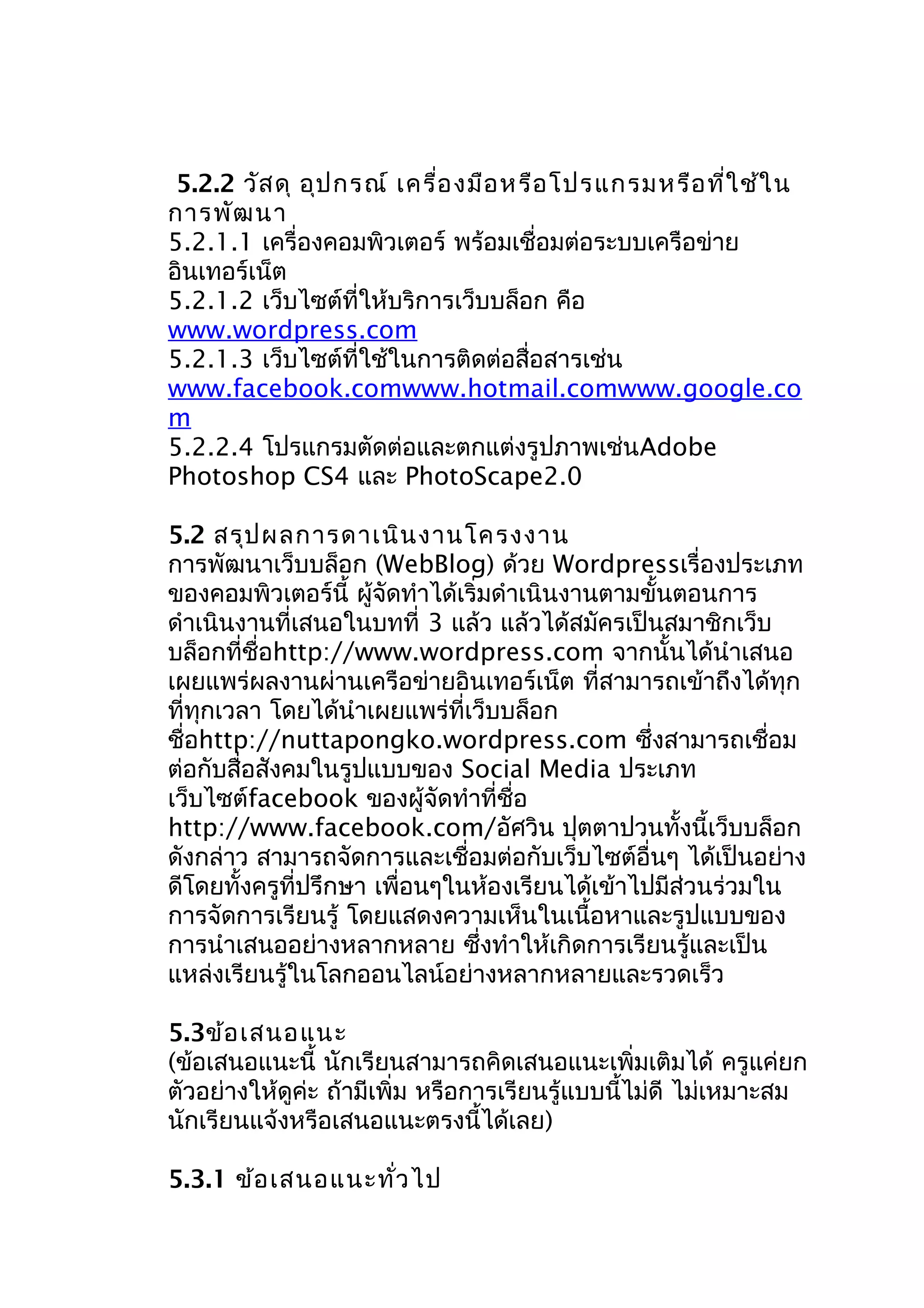 5.2.2 วัส ดุ อุป กรณ์ เครื่อ งมือ หรือ โปรแกรมหรือ ที่ใ ช้ใ น
กำรพัฒ นำ
5.2.1.1 เครื่องคอมพิวเตอร์ พร้อมเชื่อมต่อระบบเครือข่ำย
อินเทอร์เน็ต
5.2.1.2 เว็บไซต์ที่ให้บริกำรเว็บบล็อก คือ
www.wordpress.com
5.2.1.3 เว็บไซต์ที่ใช้ในกำรติดต่อสื่อสำรเช่น
www.facebook.comwww.hotmail.comwww.google.co
m
5.2.2.4 โปรแกรมตัดต่อและตกแต่งรูปภำพเช่นAdobe
Photoshop CS4 และ PhotoScape2.0
5.2 สรุป ผลกำรดำเนิน งำนโครงงำน
กำรพัฒนำเว็บบล็อก (WebBlog) ด้วย Wordpressเรื่องประเภท
ของคอมพิวเตอร์นี้ ผู้จดทำำได้เริ่มดำำเนินงำนตำมขั้นตอนกำร
ั
ดำำเนินงำนที่เสนอในบทที่ 3 แล้ว แล้วได้สมัครเป็นสมำชิกเว็บ
บล็อกที่ชื่อhttp://www.wordpress.com จำกนั้นได้นำำเสนอ
เผยแพร่ผลงำนผ่ำนเครือข่ำยอินเทอร์เน็ต ที่สำมำรถเข้ำถึงได้ทุก
ที่ทุกเวลำ โดยได้นำำเผยแพร่ที่เว็บบล็อก
ชื่อhttp://nuttapongko.wordpress.com ซึ่งสำมำรถเชื่อม
ต่อกับสื่อสังคมในรูปแบบของ Social Media ประเภท
เว็บไซต์facebook ของผู้จัดทำำที่ชื่อ
http://www.facebook.com/อัศวิน ปุตตำปวนทั้งนี้เว็บบล็อก
ดังกล่ำว สำมำรถจัดกำรและเชื่อมต่อกับเว็บไซต์อื่นๆ ได้เป็นอย่ำง
ดีโดยทั้งครูที่ปรึกษำ เพื่อนๆในห้องเรียนได้เข้ำไปมีส่วนร่วมใน
กำรจัดกำรเรียนรู้ โดยแสดงควำมเห็นในเนื้อหำและรูปแบบของ
กำรนำำเสนออย่ำงหลำกหลำย ซึ่งทำำให้เกิดกำรเรียนรู้และเป็น
แหล่งเรียนรู้ในโลกออนไลน์อย่ำงหลำกหลำยและรวดเร็ว
5.3ข้อ เสนอแนะ
(ข้อเสนอแนะนี้ นักเรียนสำมำรถคิดเสนอแนะเพิ่มเติมได้ ครูแค่ยก
ตัวอย่ำงให้ดูค่ะ ถ้ำมีเพิ่ม หรือกำรเรียนรู้แบบนี้ไม่ดี ไม่เหมำะสม
นักเรียนแจ้งหรือเสนอแนะตรงนี้ได้เลย)
5.3.1 ข้อ เสนอแนะทั่ว ไป

 