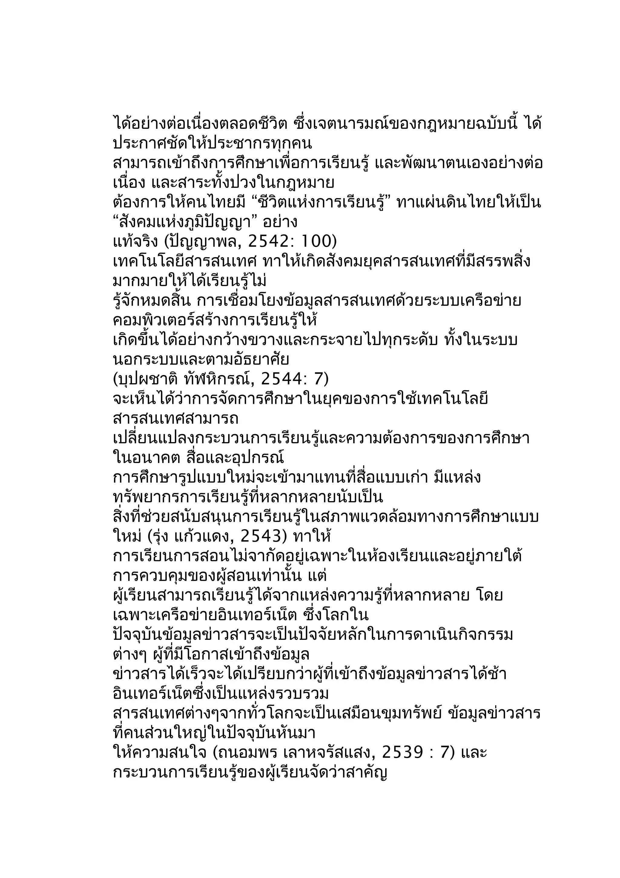 ได้อย่างต่อเนื่องตลอดชีวิต ซึ่งเจตนารมณ์ของกฎหมายฉบับนี้ ได้
ประกาศชัดให้ประชากรทุกคน
สามารถเข้าถึงการศึกษาเพื่อการเรียนรู้ และพัฒนาตนเองอย่างต่อ
เนื่อง และสาระทั้งปวงในกฎหมาย
ต้องการให้คนไทยมี “ชีวิตแห่งการเรียนรู้” ทาแผ่นดินไทยให้เป็น
“สังคมแห่งภูมิปัญญา” อย่าง
แท้จริง (ปัญญาพล, 2542: 100)
เทคโนโลยีสารสนเทศ ทาให้เกิดสังคมยุคสารสนเทศที่มีสรรพสิ่ง
มากมายให้ได้เรียนรู้ไม่
รู้จักหมดสิ้น การเชื่อมโยงข้อมูลสารสนเทศด้วยระบบเครือข่าย
คอมพิวเตอร์สร้างการเรียนรู้ให้
เกิดขึ้นได้อย่างกว้างขวางและกระจายไปทุกระดับ ทั้งในระบบ
นอกระบบและตามอัธยาศัย
(บุปผชาติ ทัฬหิกรณ์, 2544: 7)
จะเห็นได้ว่าการจัดการศึกษาในยุคของการใช้เทคโนโลยี
สารสนเทศสามารถ
เปลี่ยนแปลงกระบวนการเรียนรู้และความต้องการของการศึกษา
ในอนาคต สือและอุปกรณ์
่
การศึกษารูปแบบใหม่จะเข้ามาแทนที่สื่อแบบเก่า มีแหล่ง
ทรัพยากรการเรียนรู้ที่หลากหลายนับเป็น
สิ่งที่ช่วยสนับสนุนการเรียนรู้ในสภาพแวดล้อมทางการศึกษาแบบ
ใหม่ (รุ่ง แก้วแดง, 2543) ทาให้
การเรียนการสอนไม่จากัดอยู่เฉพาะในห้องเรียนและอยู่ภายใต้
การควบคุมของผู้สอนเท่านั้น แต่
ผู้เรียนสามารถเรียนรู้ได้จากแหล่งความรู้ที่หลากหลาย โดย
เฉพาะเครือข่ายอินเทอร์เน็ต ซึ่งโลกใน
ปัจจุบันข้อมูลข่าวสารจะเป็นปัจจัยหลักในการดาเนินกิจกรรม
ต่างๆ ผู้ที่มีโอกาสเข้าถึงข้อมูล
ข่าวสารได้เร็วจะได้เปรียบกว่าผู้ที่เข้าถึงข้อมูลข่าวสารได้ช้า
อินเทอร์เน็ตซึ่งเป็นแหล่งรวบรวม
สารสนเทศต่างๆจากทั่วโลกจะเป็นเสมือนขุมทรัพย์ ข้อมูลข่าวสาร
ที่คนส่วนใหญ่ในปัจจุบันหันมา
ให้ความสนใจ (ถนอมพร เลาหจรัสแสง, 2539 : 7) และ
กระบวนการเรียนรู้ของผู้เรียนจัดว่าสาคัญ

 