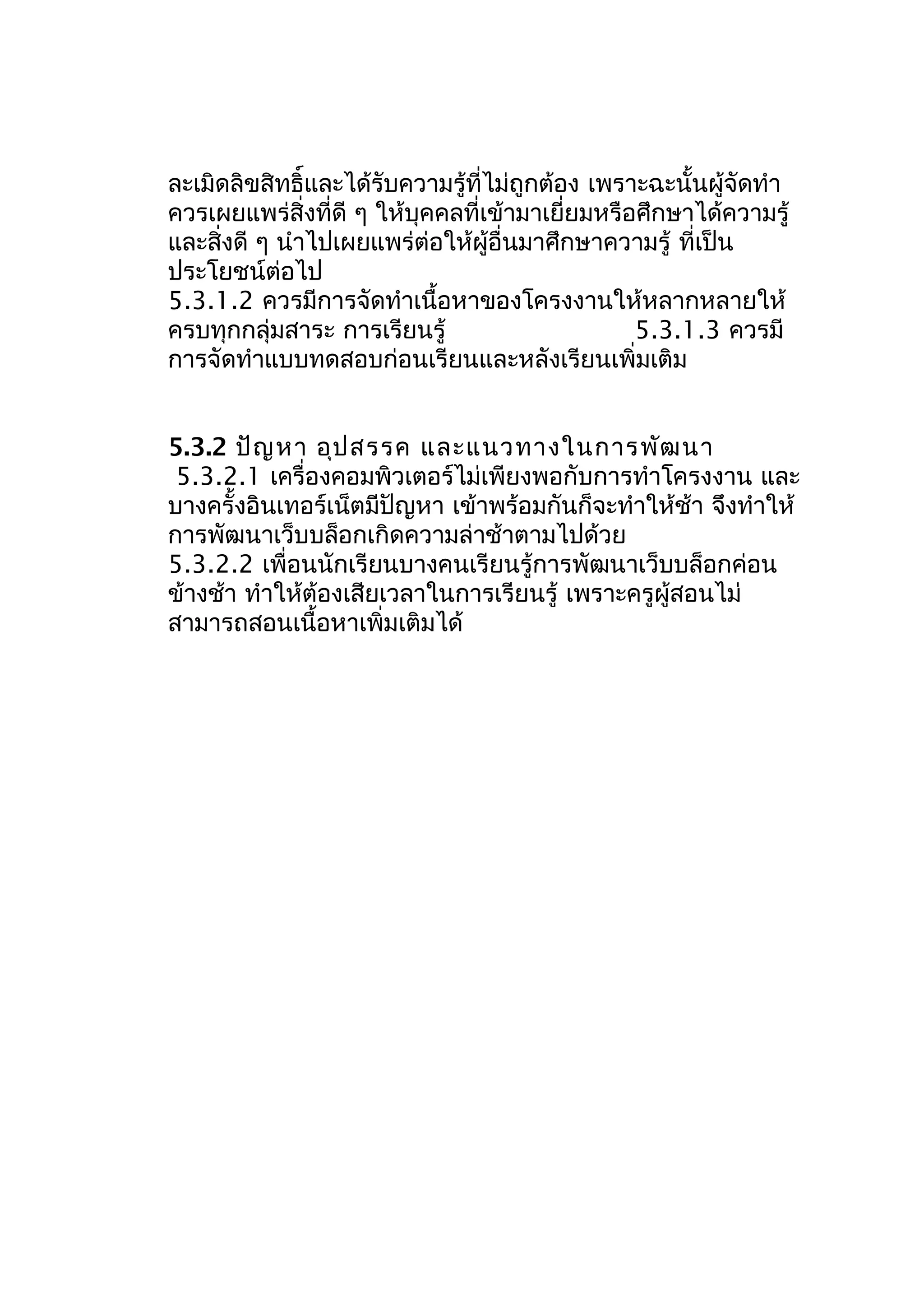 ละเมิดลิขสิทธิ์และได้รับความรู้ที่ไม่ถูกต้อง เพราะฉะนั้นผู้จัดทำา
ควรเผยแพร่สิ่งที่ดี ๆ ให้บุคคลที่เข้ามาเยี่ยมหรือศึกษาได้ความรู้
และสิ่งดี ๆ นำาไปเผยแพร่ต่อให้ผู้อื่นมาศึกษาความรู้ ที่เป็น
ประโยชน์ต่อไป
5.3.1.2 ควรมีการจัดทำาเนื้อหาของโครงงานให้หลากหลายให้
ครบทุกกลุ่มสาระ การเรียนรู้
5.3.1.3 ควรมี
การจัดทำาแบบทดสอบก่อนเรียนและหลังเรียนเพิ่มเติม
5.3.2 ปัญ หา อุป สรรค และแนวทางในการพัฒ นา
5.3.2.1 เครื่องคอมพิวเตอร์ไม่เพียงพอกับการทำาโครงงาน และ
บางครั้งอินเทอร์เน็ตมีปัญหา เข้าพร้อมกันก็จะทำาให้ช้า จึงทำาให้
การพัฒนาเว็บบล็อกเกิดความล่าช้าตามไปด้วย
5.3.2.2 เพื่อนนักเรียนบางคนเรียนรู้การพัฒนาเว็บบล็อกค่อน
ข้างช้า ทำาให้ต้องเสียเวลาในการเรียนรู้ เพราะครูผู้สอนไม่
สามารถสอนเนื้อหาเพิ่มเติมได้

 