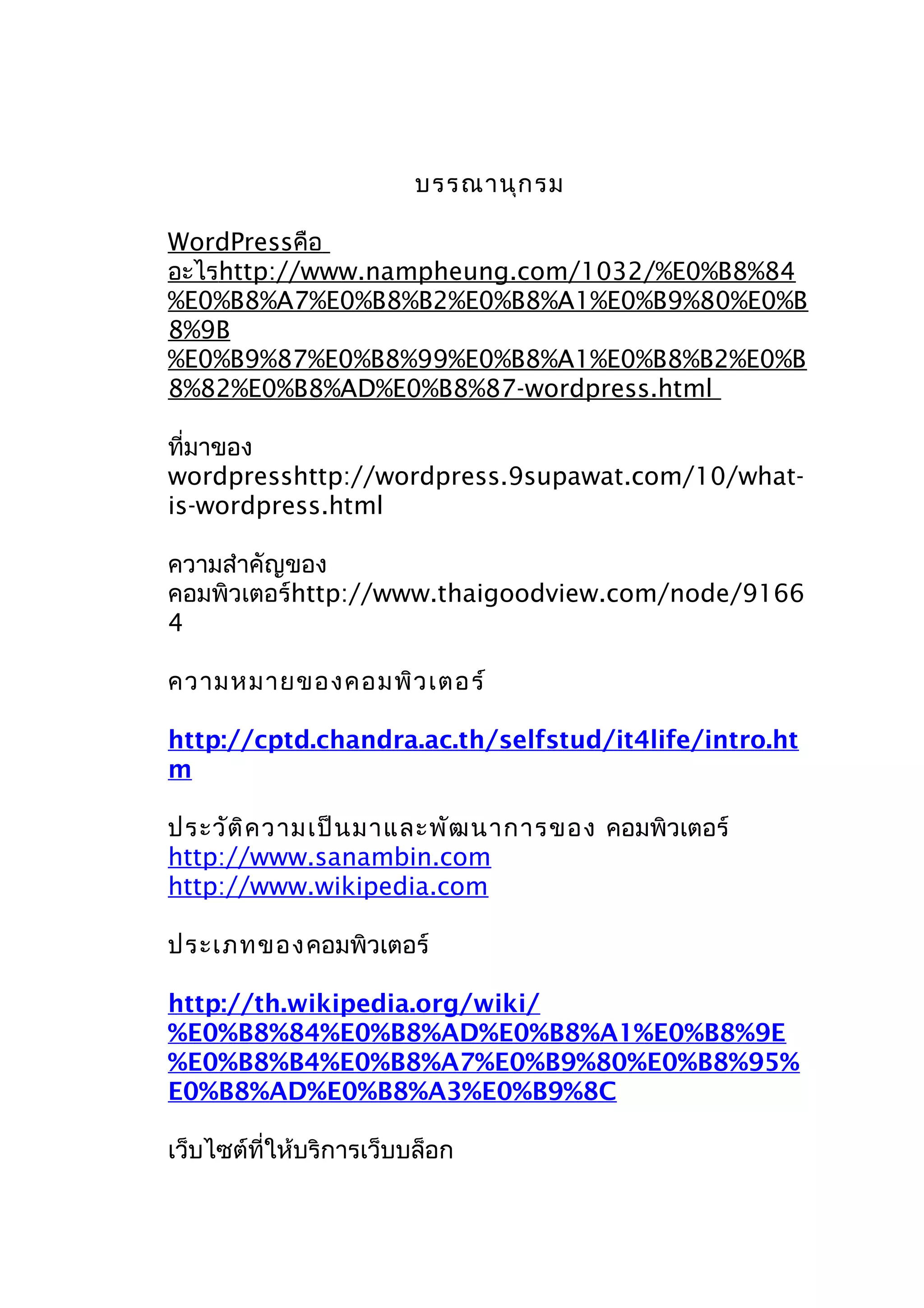 บรรณานุก รม
WordPressคือ
อะไรhttp://www.nampheung.com/1032/%E0%B8%84
%E0%B8%A7%E0%B8%B2%E0%B8%A1%E0%B9%80%E0%B
8%9B
%E0%B9%87%E0%B8%99%E0%B8%A1%E0%B8%B2%E0%B
8%82%E0%B8%AD%E0%B8%87-wordpress.html
ที่มาของ
wordpresshttp://wordpress.9supawat.com/10/whatis-wordpress.html
ความสำาคัญของ
คอมพิวเตอร์http://www.thaigoodview.com/node/9166
4
ความหมายของคอมพิว เตอร์
http://cptd.chandra.ac.th/selfstud/it4life/intro.ht
m
ประวัต ิค วามเป็น มาและพัฒ นาการของ คอมพิวเตอร์
http://www.sanambin.com
http://www.wikipedia.com
ประเภทของคอมพิวเตอร์
http://th.wikipedia.org/wiki/
%E0%B8%84%E0%B8%AD%E0%B8%A1%E0%B8%9E
%E0%B8%B4%E0%B8%A7%E0%B9%80%E0%B8%95%
E0%B8%AD%E0%B8%A3%E0%B9%8C
เว็บไซต์ที่ให้บริการเว็บบล็อก

 