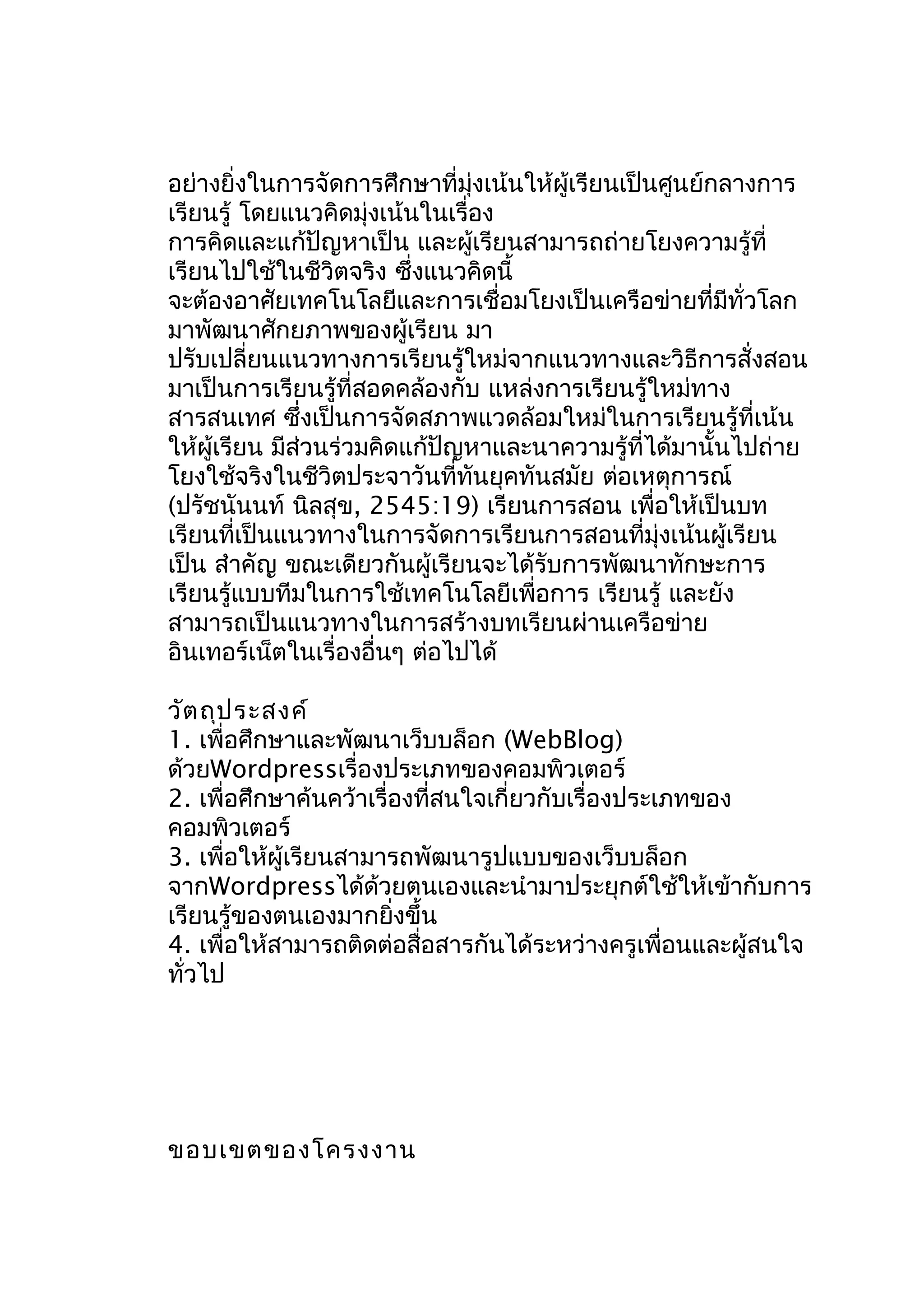 อย่างยิ่งในการจัดการศึกษาที่มุ่งเน้นให้ผู้เรียนเป็นศูนย์กลางการ
เรียนรู้ โดยแนวคิดมุ่งเน้นในเรื่อง
การคิดและแก้ปัญหาเป็น และผู้เรียนสามารถถ่ายโยงความรู้ที่
เรียนไปใช้ในชีวิตจริง ซึ่งแนวคิดนี้
จะต้องอาศัยเทคโนโลยีและการเชื่อมโยงเป็นเครือข่ายที่มีทั่วโลก
มาพัฒนาศักยภาพของผู้เรียน มา
ปรับเปลี่ยนแนวทางการเรียนรู้ใหม่จากแนวทางและวิธีการสั่งสอน
มาเป็นการเรียนรู้ที่สอดคล้องกับ แหล่งการเรียนรู้ใหม่ทาง
สารสนเทศ ซึ่งเป็นการจัดสภาพแวดล้อมใหม่ในการเรียนรู้ที่เน้น
ให้ผู้เรียน มีส่วนร่วมคิดแก้ปัญหาและนาความรู้ที่ได้มานั้นไปถ่าย
โยงใช้จริงในชีวิตประจาวันที่ทันยุคทันสมัย ต่อเหตุการณ์
(ปรัชนันนท์ นิลสุข, 2545:19) เรียนการสอน เพื่อให้เป็นบท
เรียนที่เป็นแนวทางในการจัดการเรียนการสอนที่มุ่งเน้นผู้เรียน
เป็น สำาคัญ ขณะเดียวกันผู้เรียนจะได้รับการพัฒนาทักษะการ
เรียนรู้แบบทีมในการใช้เทคโนโลยีเพื่อการ เรียนรู้ และยัง
สามารถเป็นแนวทางในการสร้างบทเรียนผ่านเครือข่าย
อินเทอร์เน็ตในเรื่องอื่นๆ ต่อไปได้
วัต ถุป ระสงค์
1. เพื่อศึกษาและพัฒนาเว็บบล็อก (WebBlog)
ด้วยWordpressเรื่องประเภทของคอมพิวเตอร์
2. เพื่อศึกษาค้นคว้าเรื่องที่สนใจเกี่ยวกับเรื่องประเภทของ
คอมพิวเตอร์
3. เพื่อให้ผู้เรียนสามารถพัฒนารูปแบบของเว็บบล็อก
จากWordpressได้ด้วยตนเองและนำามาประยุกต์ใช้ให้เข้ากับการ
เรียนรู้ของตนเองมากยิ่งขึ้น
4. เพื่อให้สามารถติดต่อสือสารกันได้ระหว่างครูเพื่อนและผู้สนใจ
่
ทั่วไป

ขอบเขตของโครงงาน

 