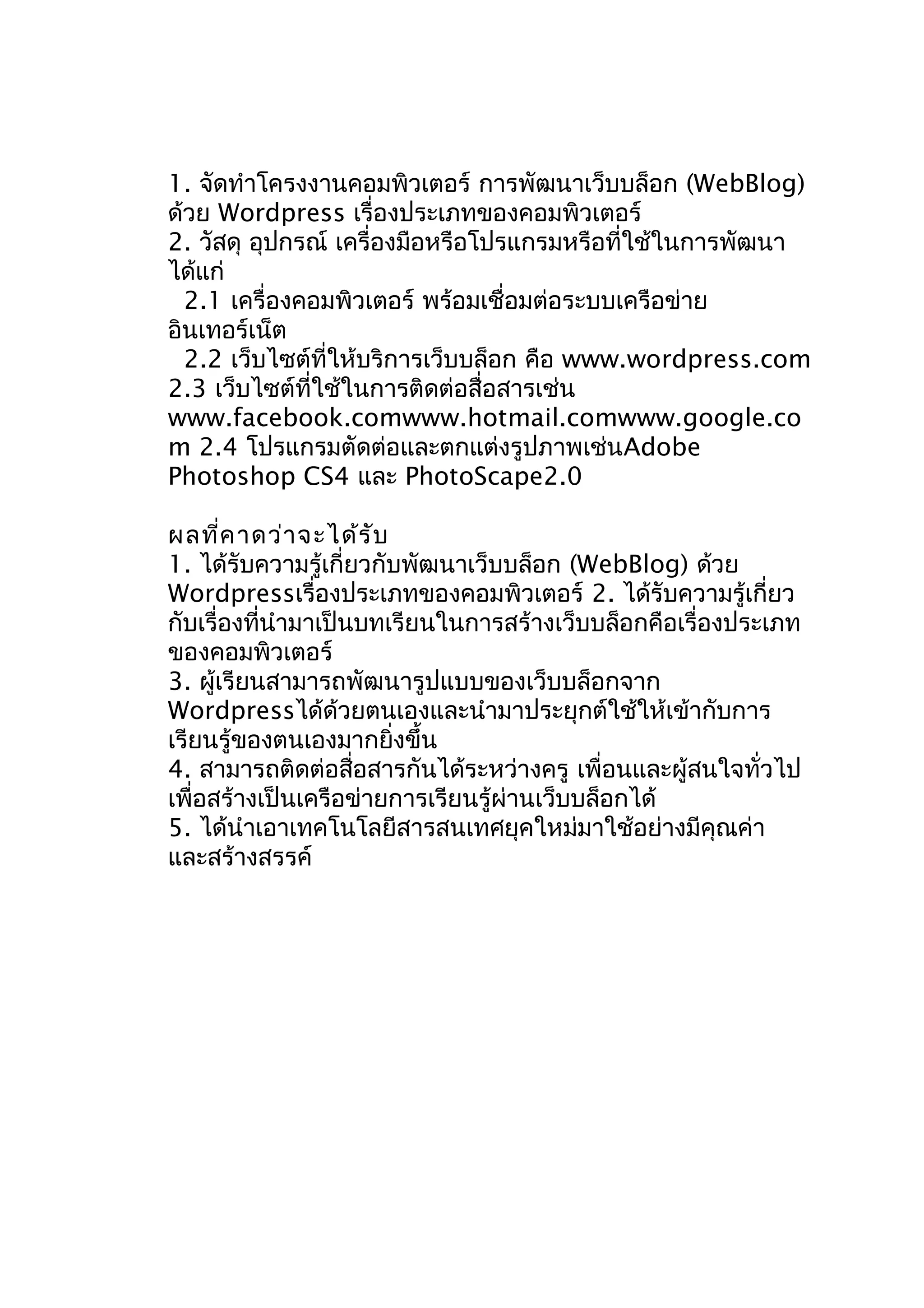 1. จัดทำาโครงงานคอมพิวเตอร์ การพัฒนาเว็บบล็อก (WebBlog)
ด้วย Wordpress เรื่องประเภทของคอมพิวเตอร์
2. วัสดุ อุปกรณ์ เครื่องมือหรือโปรแกรมหรือที่ใช้ในการพัฒนา
ได้แก่
2.1 เครื่องคอมพิวเตอร์ พร้อมเชื่อมต่อระบบเครือข่าย
อินเทอร์เน็ต
2.2 เว็บไซต์ที่ให้บริการเว็บบล็อก คือ www.wordpress.com
2.3 เว็บไซต์ที่ใช้ในการติดต่อสื่อสารเช่น
www.facebook.comwww.hotmail.comwww.google.co
m 2.4 โปรแกรมตัดต่อและตกแต่งรูปภาพเช่นAdobe
Photoshop CS4 และ PhotoScape2.0
ผลที่ค าดว่า จะได้ร ับ
1. ได้รับความรู้เกี่ยวกับพัฒนาเว็บบล็อก (WebBlog) ด้วย
Wordpressเรื่องประเภทของคอมพิวเตอร์ 2. ได้รับความรู้เกี่ยว
กับเรื่องที่นำามาเป็นบทเรียนในการสร้างเว็บบล็อกคือเรื่องประเภท
ของคอมพิวเตอร์
3. ผู้เรียนสามารถพัฒนารูปแบบของเว็บบล็อกจาก
Wordpressได้ด้วยตนเองและนำามาประยุกต์ใช้ให้เข้ากับการ
เรียนรู้ของตนเองมากยิ่งขึ้น
4. สามารถติดต่อสือสารกันได้ระหว่างครู เพื่อนและผู้สนใจทั่วไป
่
เพื่อสร้างเป็นเครือข่ายการเรียนรู้ผ่านเว็บบล็อกได้
5. ได้นำาเอาเทคโนโลยีสารสนเทศยุคใหม่มาใช้อย่างมีคุณค่า
และสร้างสรรค์

 