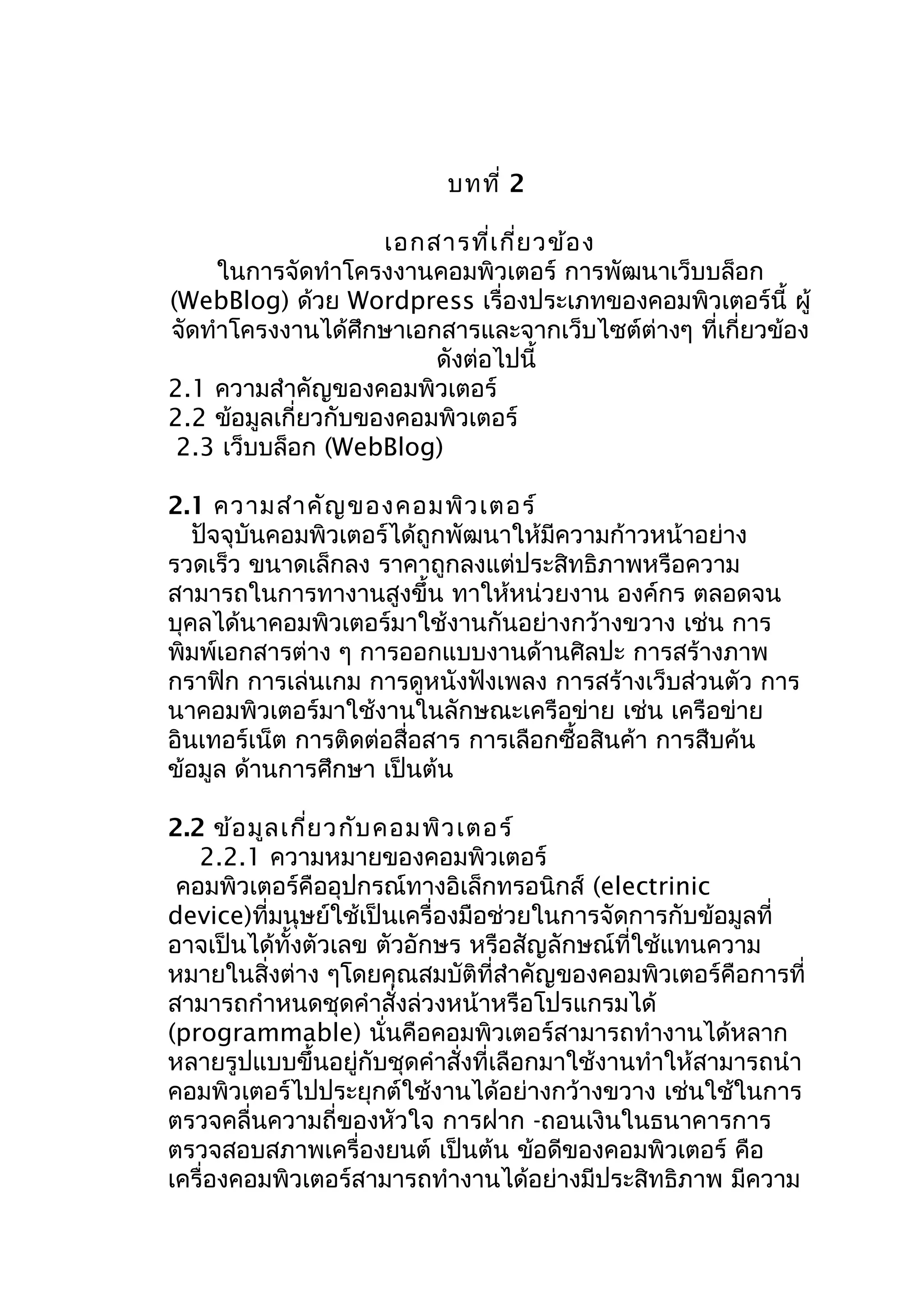 บทที่ 2
เอกสารที่เ กี่ย วข้อ ง
ในการจัดทำาโครงงานคอมพิวเตอร์ การพัฒนาเว็บบล็อก
(WebBlog) ด้วย Wordpress เรื่องประเภทของคอมพิวเตอร์นี้ ผู้
จัดทำาโครงงานได้ศึกษาเอกสารและจากเว็บไซต์ต่างๆ ที่เกี่ยวข้อง
ดังต่อไปนี้
2.1 ความสำาคัญของคอมพิวเตอร์
2.2 ข้อมูลเกี่ยวกับของคอมพิวเตอร์
2.3 เว็บบล็อก (WebBlog)
2.1 ความสำา คัญ ของคอมพิว เตอร์
ปัจจุบันคอมพิวเตอร์ได้ถูกพัฒนาให้มีความก้าวหน้าอย่าง
รวดเร็ว ขนาดเล็กลง ราคาถูกลงแต่ประสิทธิภาพหรือความ
สามารถในการทางานสูงขึ้น ทาให้หน่วยงาน องค์กร ตลอดจน
บุคลได้นาคอมพิวเตอร์มาใช้งานกันอย่างกว้างขวาง เช่น การ
พิมพ์เอกสารต่าง ๆ การออกแบบงานด้านศิลปะ การสร้างภาพ
กราฟิก การเล่นเกม การดูหนังฟังเพลง การสร้างเว็บส่วนตัว การ
นาคอมพิวเตอร์มาใช้งานในลักษณะเครือข่าย เช่น เครือข่าย
อินเทอร์เน็ต การติดต่อสื่อสาร การเลือกซื้อสินค้า การสืบค้น
ข้อมูล ด้านการศึกษา เป็นต้น
2.2 ข้อ มูล เกี่ย วกับ คอมพิว เตอร์
2.2.1 ความหมายของคอมพิวเตอร์
คอมพิวเตอร์คืออุปกรณ์ทางอิเล็กทรอนิกส์ (electrinic
device)ที่มนุษย์ใช้เป็นเครื่องมือช่วยในการจัดการกับข้อมูลที่
อาจเป็นได้ทั้งตัวเลข ตัวอักษร หรือสัญลักษณ์ที่ใช้แทนความ
หมายในสิ่งต่าง ๆโดยคุณสมบัติที่สำาคัญของคอมพิวเตอร์คือการที่
สามารถกำาหนดชุดคำาสั่งล่วงหน้าหรือโปรแกรมได้
(programmable) นั่นคือคอมพิวเตอร์สามารถทำางานได้หลาก
หลายรูปแบบขึ้นอยู่กับชุดคำาสั่งที่เลือกมาใช้งานทำาให้สามารถนำา
คอมพิวเตอร์ไปประยุกต์ใช้งานได้อย่างกว้างขวาง เช่นใช้ในการ
ตรวจคลื่นความถี่ของหัวใจ การฝาก -ถอนเงินในธนาคารการ
ตรวจสอบสภาพเครื่องยนต์ เป็นต้น ข้อดีของคอมพิวเตอร์ คือ
เครื่องคอมพิวเตอร์สามารถทำางานได้อย่างมีประสิทธิภาพ มีความ

 
