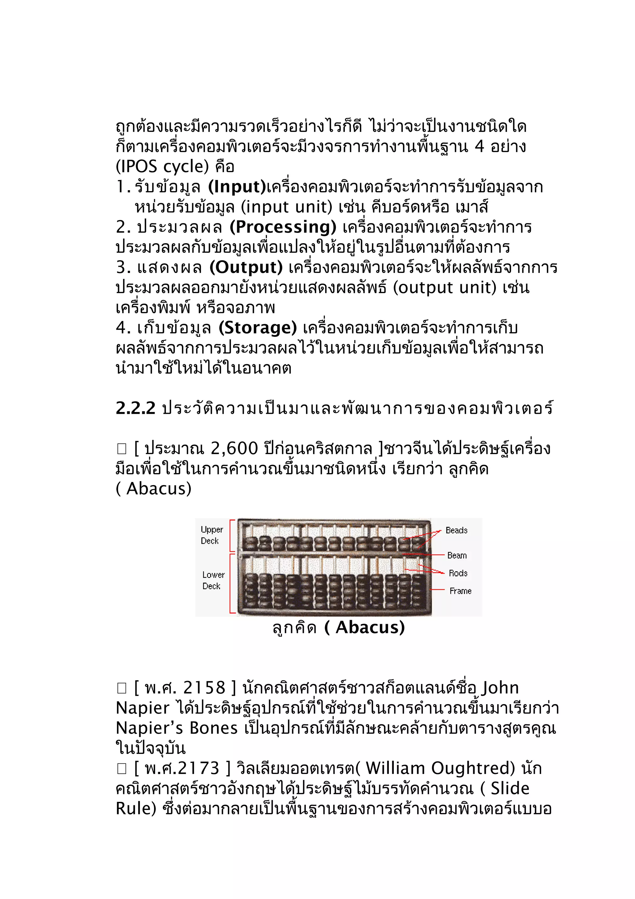 ถูกต้องและมีความรวดเร็วอย่างไรก็ดี ไม่ว่าจะเป็นงานชนิดใด
ก็ตามเครื่องคอมพิวเตอร์จะมีวงจรการทำางานพื้นฐาน 4 อย่าง
(IPOS cycle) คือ
1. รับ ข้อ มูล (Input)เครื่องคอมพิวเตอร์จะทำาการรับข้อมูลจาก
หน่วยรับข้อมูล (input unit) เช่น คีบอร์ดหรือ เมาส์
2. ประมวลผล (Processing) เครื่องคอมพิวเตอร์จะทำาการ
ประมวลผลกับข้อมูลเพื่อแปลงให้อยู่ในรูปอื่นตามที่ต้องการ
3. แสดงผล (Output) เครื่องคอมพิวเตอร์จะให้ผลลัพธ์จากการ
ประมวลผลออกมายังหน่วยแสดงผลลัพธ์ (output unit) เช่น
เครื่องพิมพ์ หรือจอภาพ
4. เก็บ ข้อ มูล (Storage) เครื่องคอมพิวเตอร์จะทำาการเก็บ
ผลลัพธ์จากการประมวลผลไว้ในหน่วยเก็บข้อมูลเพื่อให้สามารถ
นำามาใช้ใหม่ได้ในอนาคต
2.2.2 ประวัต ิค วามเป็น มาและพัฒ นาการของคอมพิว เตอร์
 [ ประมาณ 2,600 ปีก่อนคริสตกาล ]ชาวจีนได้ประดิษฐ์เครื่อง
มือเพื่อใช้ในการคำานวณขึ้นมาชนิดหนึ่ง เรียกว่า ลูกคิด
( Abacus)

ลูก คิด ( Abacus)
 [ พ.ศ. 2158 ] นักคณิตศาสตร์ชาวสก็อตแลนด์ชื่อ John
Napier ได้ประดิษฐ์อุปกรณ์ที่ใช้ช่วยในการคำานวณขึ้นมาเรียกว่า
Napier’s Bones เป็นอุปกรณ์ที่มีลักษณะคล้ายกับตารางสูตรคูณ
ในปัจจุบัน
 [ พ.ศ.2173 ] วิลเลียมออตเทรต( William Oughtred) นัก
คณิตศาสตร์ชาวอังกฤษได้ประดิษฐ์ไม้บรรทัดคำานวณ ( Slide
Rule) ซึ่งต่อมากลายเป็นพื้นฐานของการสร้างคอมพิวเตอร์แบบอ

 