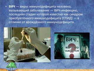• ВИЧ — вирус иммунодефицита человека,
вызывающий заболевание — ВИЧ-инфекцию,
последняя стадия которой известна как синдром
приобретённого иммунодефицита (СПИД) — в
отличие от врождённого иммунодефицита.

 