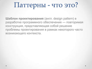 Паттерны - что это?
Шаблон проектирования (англ. design pattern) в
разработке программного обеспечения — повторимая
конструкция, представляющая собой решение
проблемы проектирования в рамках некоторого часто
возникающего контекста.

 