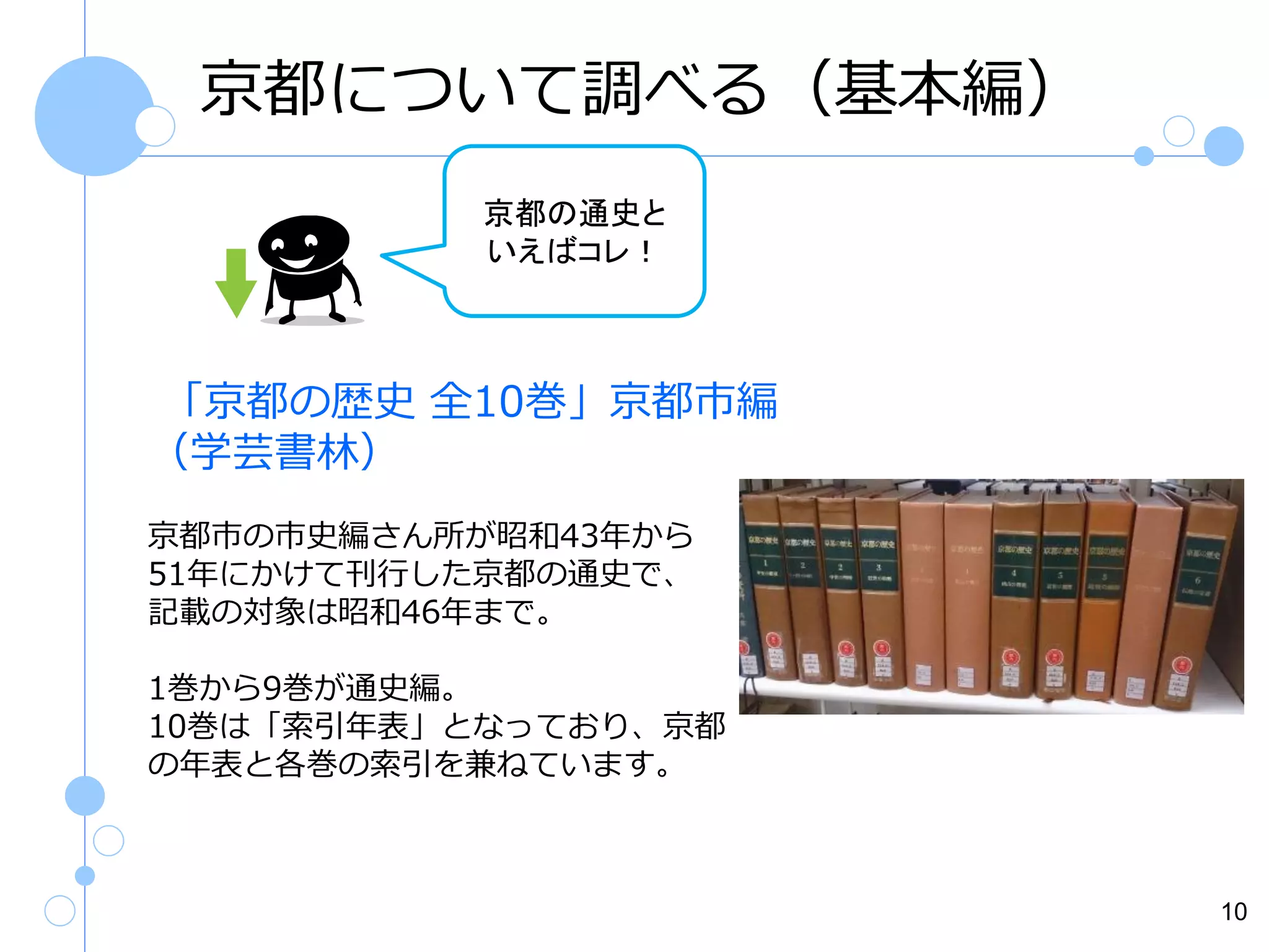 京都について調べる（基本編）
京都の通史と
いえばコレ！

「京都の歴史 全10巻」京都市編
（学芸書林）
京都市の市史編さん所が昭和43年から
51年にかけて刊行した京都の通史で、
記載の対象は昭和46年まで。
1巻から9巻が通史編。
10巻は「索引年表」となっており、京都
の年表と各巻の索引を兼ねています。

10

 