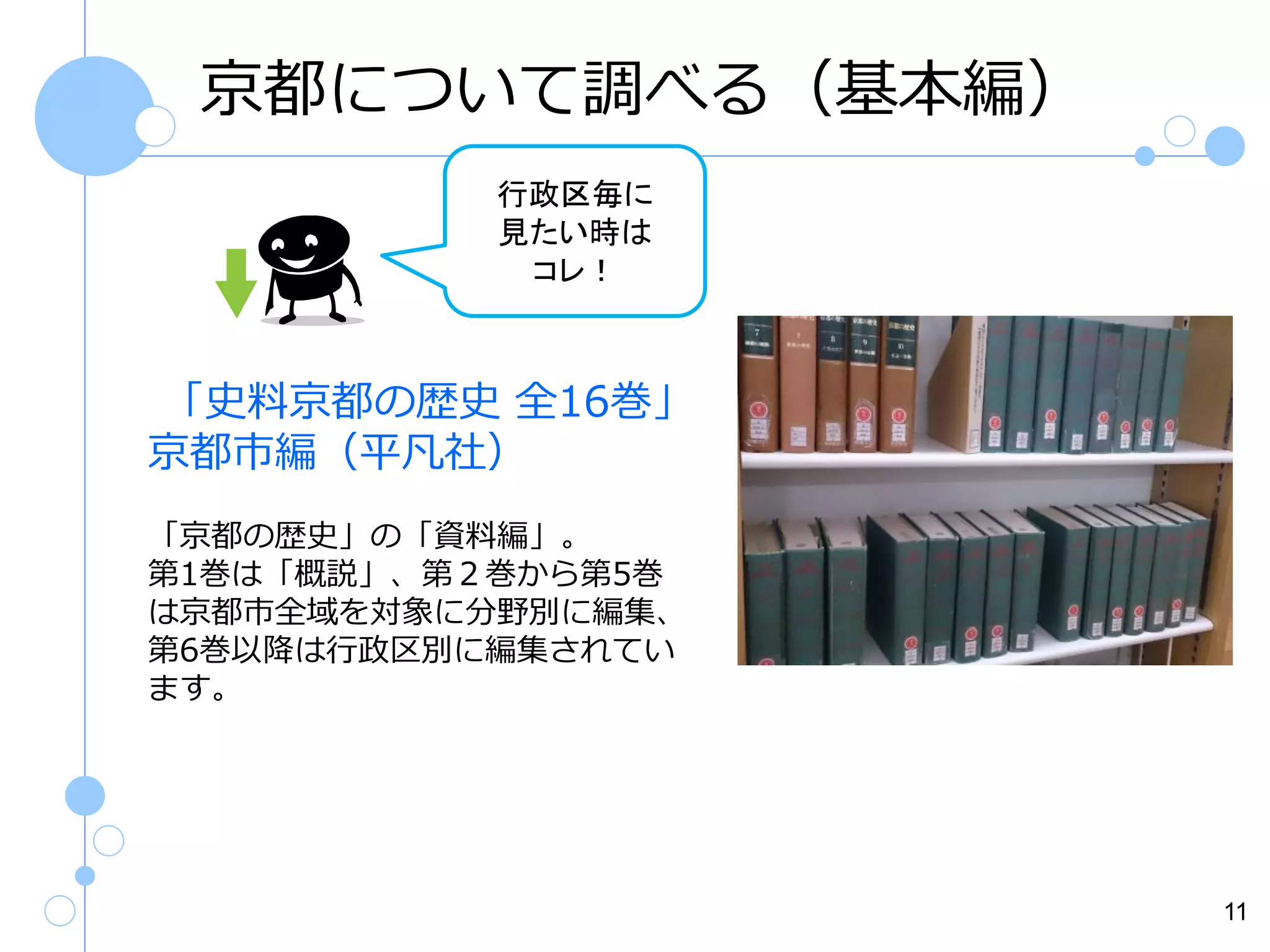 京都について調べる（基本編）
行政区毎に
見たい時は
コレ！

「史料京都の歴史 全16巻」
京都市編（平凡社）
「京都の歴史」の「資料編」。
第1巻は「概説」、第２巻から第5巻
は京都市全域を対象に分野別に編集、
第6巻以降は行政区別に編集されてい
ます。

11

 