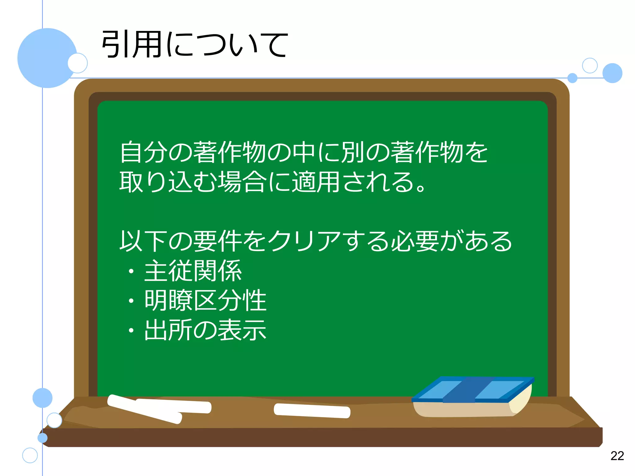 引用について
自分の著作物の中に別の著作物を
取り込む場合に適用される。
以下の要件をクリアする必要がある
・主従関係
・明瞭区分性
・出所の表示

22

 
