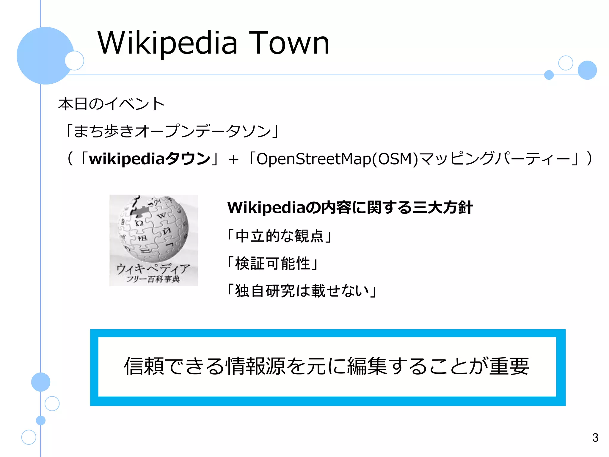 Wikipedia Town
本日のイベント

国立国会図書館が所蔵する雑誌のうち

「まち歩きオープンデータソン」

約21,350誌の記事・論文の情報が検索できる雑誌記事データ

（「wikipediaタウン」＋「OpenStreetMap(OSM)マッピングパーティー」）
ベース。記事の本文は見れません。
Wikipediaの内容に関する三大方針
「中立的な観点」

「検証可能性」
「独自研究は載せない」

信頼できる情報源を元に編集することが重要

3

 