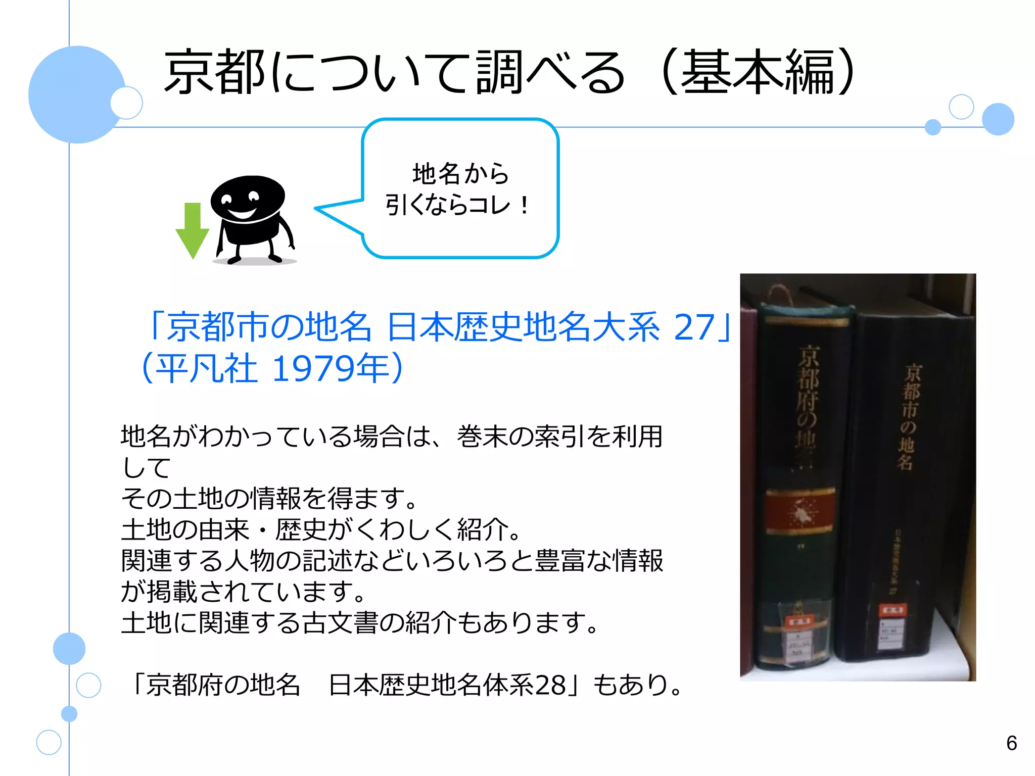 京都について調べる（基本編）
地名から
引くならコレ！

「京都市の地名 日本歴史地名大系 27」
（平凡社 1979年）
地名がわかっている場合は、巻末の索引を利用
して
その土地の情報を得ます。
土地の由来・歴史がくわしく紹介。
関連する人物の記述などいろいろと豊富な情報
が掲載されています。
土地に関連する古文書の紹介もあります。
「京都府の地名

日本歴史地名体系28」もあり。
6

 