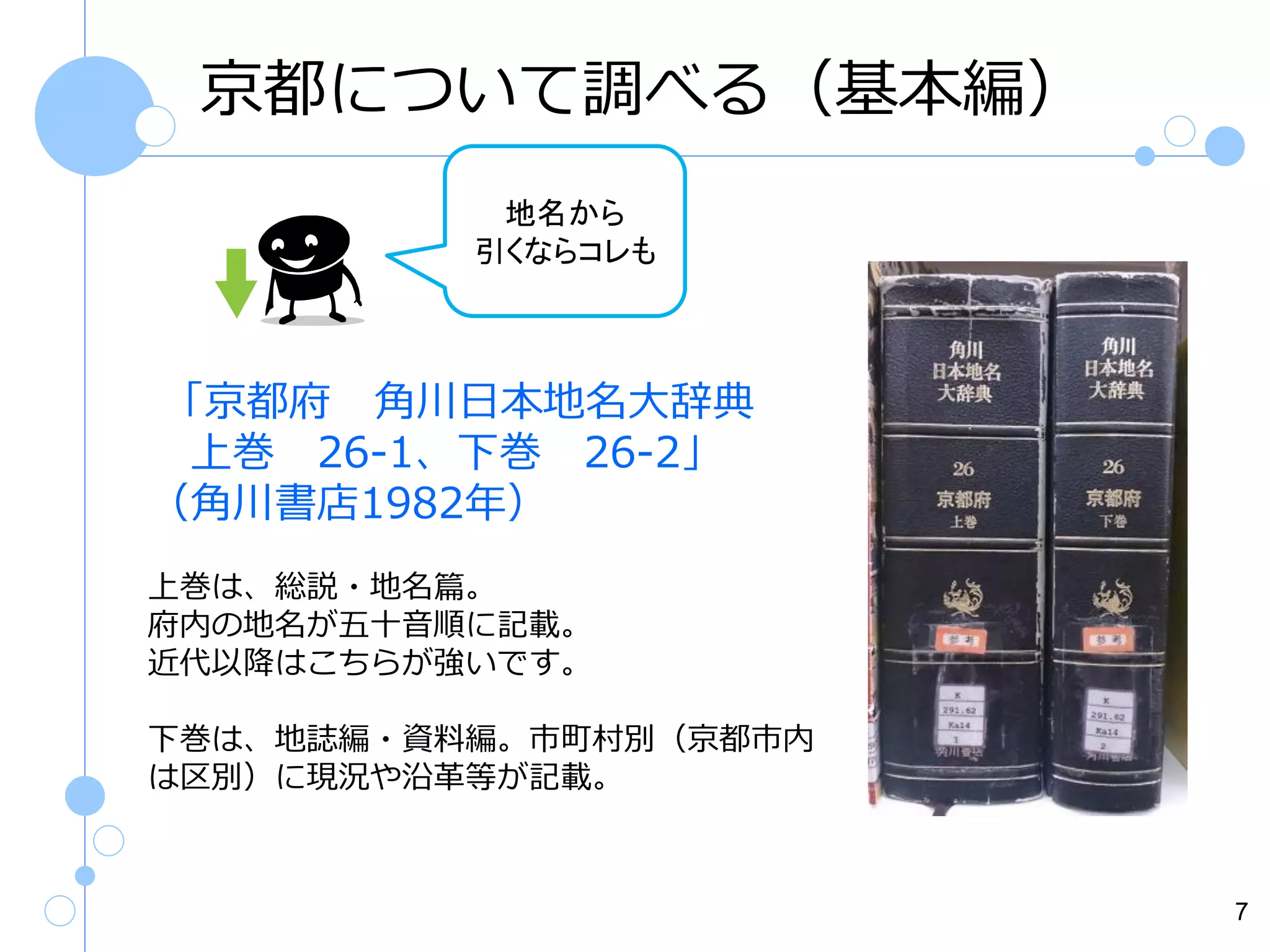 京都について調べる（基本編）
地名から
引くならコレも

「京都府 角川日本地名大辞典
上巻 26-1、下巻 26-2」
（角川書店1982年）
上巻は、総説・地名篇。
府内の地名が五十音順に記載。
近代以降はこちらが強いです。
下巻は、地誌編・資料編。市町村別（京都市内
は区別）に現況や沿革等が記載。

7

 