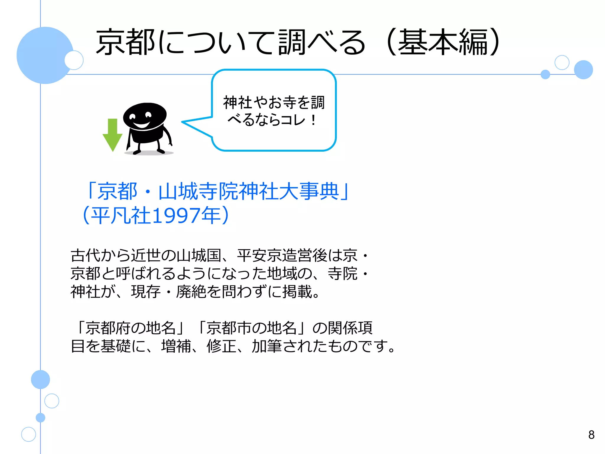 京都について調べる（基本編）
神社やお寺を調
べるならコレ！

「京都・山城寺院神社大事典」
（平凡社1997年）
古代から近世の山城国、平安京造営後は京・
京都と呼ばれるようになった地域の、寺院・
神社が、現存・廃絶を問わずに掲載。
「京都府の地名」「京都市の地名」の関係項
目を基礎に、増補、修正、加筆されたものです。

8

 