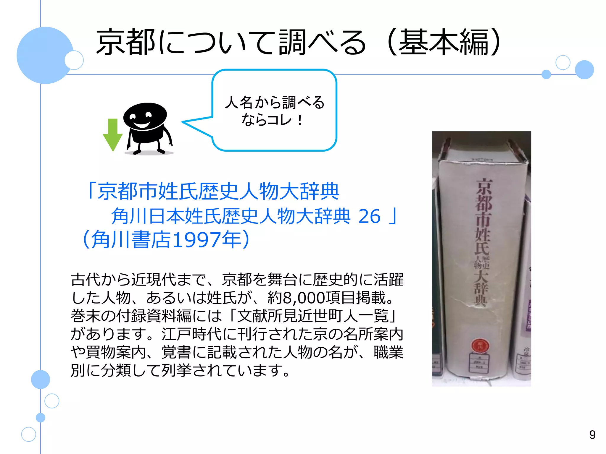 京都について調べる（基本編）
人名から調べる
ならコレ！

「京都市姓氏歴史人物大辞典
角川日本姓氏歴史人物大辞典 26 」

（角川書店1997年）
古代から近現代まで、京都を舞台に歴史的に活躍
した人物、あるいは姓氏が、約8,000項目掲載。
巻末の付録資料編には「文献所見近世町人一覧」
があります。江戸時代に刊行された京の名所案内
や買物案内、覚書に記載された人物の名が、職業
別に分類して列挙されています。

9

 