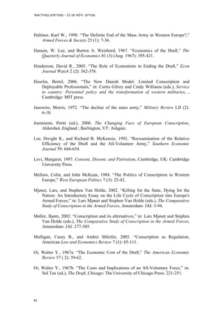 ‫צעירים: גילאי 81-22 – מתגייסים במודל אחר‬

Haltiner, Karl W., 1998. “The Definite End of the Mass Army in Western Europe?,”
Armed Forces & Society 25 (1): 7-36.
Hansen, W. Lee, and Burton A. Weisbord, 1967. “Economics of the Draft,” The
Quarterly Journal of Economics 81 (3) (Aug. 1967): 395-421.
Henderson, David R., 2005. “The Role of Economists in Ending the Draft,” Econ
Journal Watch 2 (2): 362-376.
Heurlin, Bertel, 2006. “The New Danish Model: Limited Conscription and
Deployable Professionals,” in: Curtis Gilroy and Cindy Williams (eds.), Service
to country: Personnel policy and the transformation of western militaries, ,
Cambridge: MIT press.
Janowitz, Morris, 1972. “The decline of the mass army,” Military Review LII (2):
6-10.
Joenniemi, Pertti (ed.), 2006. The Changing Face of European Conscription,
Aldershot, England ; Burlington, VT: Ashgate.
Lee, Dwight R., and Richard B. McKenzie, 1992. “Reexamination of the Relative
Efficiency of the Draft and the All-Volunteer Army,” Southern Economic
Journal 59: 644-654.
Levi, Margaret, 1997. Consent, Dissent, and Patriotism, Cambridge, UK: Cambridge
University Press.
Mellors, Colin, and John McKean, 1984. “The Politics of Conscription in Western
Europe,” West European Politics 7 (3): 25-42.
Mjøset, Lars, and Stephen Van Holde, 2002. “Killing for the State, Dying for the
Nation: An Introductory Essay on the Life Cycle of Conscription into Europe's
Armed Forces,” in: Lars Mjøset and Stephen Van Holde (eds.), The Comparative
Study of Conscription in the Armed Forces, Amsterdam: JAI: 3-94.
Møller, Bjørn, 2002. “Conscription and its alternatives,” in: Lars Mjøset and Stephen
Van Holde (eds.), The Comparative Study of Conscription in the Armed Forces,
Amsterdam: JAI: 277-305.
Mulligan, Casey B., and Andrei Shleifer, 2005. “Conscription as Regulation,
American Law and Economics Review 7 (1): 85-111.
Oi, Walter Y., 1967a. “The Economic Cost of the Draft,” The American Economic
Review 57 ( 2): 39-62.
Oi, Walter Y., 1967b. “The Costs and Implications of an All-Voluntary Force,” in:
Sol Tax (ed.), The Draft, Chicago: The University of Chicago Press: 221-251.

95

 