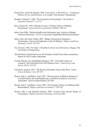 2011 ‫פורום קיסריה‬

Prasad, Devi, And Tony Smythe, 1968. Conscription: A World Survey – Compulsory
Military Service and Resistance to It, London: War Resisters’ International.
Renshaw, Edward F., 1960. “The Economics of Conscription,” The Southern
Economic Journal 27: 111-117.
Ross, Thomas W., 1994. “Raising an Army: A Positive Theory of Military
Recruitment,” Journal of Low an Economics XXXVI: 109-131.
Setter, Oren 2004. “Defense RandD in the Information Age: Analysis of Budget
Allocation Decisions,” Tel Aviv University (Unpublished doctoral dissertation).
Setter, Oren, and Asher Tishler, 2007. “Budget Allocation for Integrative
Technologies: Theory and Application to the US Military,” Defence and Peace
Economics, 18 (2): 133-155.
Tax, Sol (ed.), 1967. The Draft: A Handbook of Facts and Alternatives, Chicago: The
University of Chicago Press.
The President’s Commission on an All-Volunteer Armed Force (Gates committee),
Report of 1970, London: Macmillan.
Van Der Meulen, Jan, and Philippe Manigrat, 1997. “Zero Draft in the Low
Countries: The Final Shift to the All-Volunteer Force,” Armed Forces and
Society 24 (2): 315-332.
Van Doorn, Jacques, 1975. “The Decline of the Mass Army in the West,” Armed
Forces & Society 1 (2): 147-157.
Warner, John T., and Beth J. Asch, 1995. “The Economics of Military Manpower,”
in: Keith Hartley and Todd Sandler (eds.), Handbook of Defense Economics,
Amsterdam : Elsevier North Holland: 347-398.
Warner, John T., and Beth J. Asch, 1996. “The Economic Theory of a Military Draft
Reconsidered,” Defence and Peace Economics 7: 297-312.
Warner, John T. and Sebastian Negrusa, 2005. “Evasion Costs and the Theory of
Conscription,” Defence and Peace Economics 16 (2): 83-100.

96

 