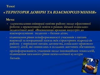 Тема:

«ТЕРИТОРІЯ ДОВІРИ ТА ВЗАЄМОРОЗУМІННЯ»
Мета:
- удосконалення співпраці освітян району щодо ефективної
роботи з превентивної освіти в рамках міської соціальнопедагогічної акції «Впевненими кроками назустріч до
взаєморозуміння: педагоги – батьки-діти»;
- підвищення рівня поінформованості учасників з питань
взаємодії та координації зусиль всіх структурних підрозділів
району у вирішенні питань дитинства, соціально-правового
захисту дітей, які опинились в складних життєвих обставинах;
- проінформованість учасників щодо інноваційних технологій,
підвищення загального рівня психологічної культури
батьків.

 