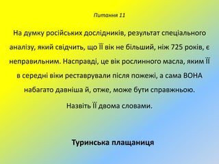 Питання 11

На думку російських дослідників, результат спеціального
аналізу, який свідчить, що ЇЇ вік не більший, ніж 725 років, є

неправильним. Насправді, це вік рослинного масла, яким ЇЇ
в середні віки реставрували після пожежі, а сама ВОНА
набагато давніша й, отже, може бути справжньою.
Назвіть ЇЇ двома словами.

Туринська плащаниця

 