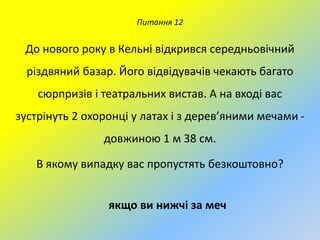 Питання 12

До нового року в Кельні відкрився середньовічний
різдвяний базар. Його відвідувачів чекають багато

сюрпризів і театральних вистав. А на вході вас
зустрінуть 2 охоронці у латах і з дерев’яними мечами довжиною 1 м 38 см.
В якому випадку вас пропустять безкоштовно?
якщо ви нижчі за меч

 