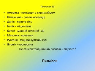 Питання 13

•
•
•
•
•
•
•
•

Америка - помідори з сирим яйцем
Німеччина - солоні оселедці
Данія - просто сіль
Італія - міцна кава
Китай - міцний зелений чай
Мексика - креветки
Румунія - міцний курячий суп
Японія - чорнослив
Це список традиційних засобів… від чого?

Похмілля

 