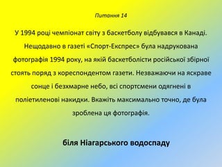 Питання 14

У 1994 році чемпіонат світу з баскетболу відбувався в Канаді.
Нещодавно в газеті «Спорт-Експрес» була надрукована
фотографія 1994 року, на якій баскетболісти російської збірної
стоять поряд з кореспондентом газети. Незважаючи на яскраве
сонце і безхмарне небо, всі спортсмени одягнені в

поліетиленові накидки. Вкажіть максимально точно, де була
зроблена ця фотографія.

біля Ніагарського водоспаду

 