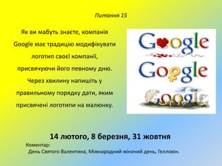 Питання 15

Як ви мабуть знаєте, компанія
Google має традицію модифікувати
логотип своєї компанії,
присвячуючи його певному дню.
Через хвилину напишіть у
правильному порядку дати, яким

присвячені логотипи на малюнку.

14 лютого, 8 березня, 31 жовтня
Коментар:
День Святого Валентина, Міжнародний жіночий день, Гелловін.

 