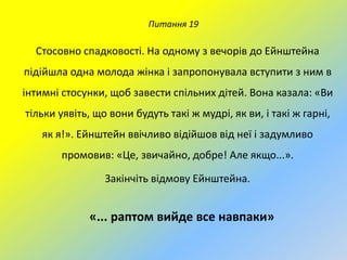 Питання 19

Стосовно спадковості. На одному з вечорів до Ейнштейна
підійшла одна молода жінка і запропонувала вступити з ним в
інтимні стосунки, щоб завести спільних дітей. Вона казала: «Ви
тільки уявіть, що вони будуть такі ж мудрі, як ви, і такі ж гарні,
як я!». Ейнштейн ввічливо відійшов від неї і задумливо

промовив: «Це, звичайно, добре! Але якщо...».
Закінчіть відмову Ейнштейна.

«... раптом вийде все навпаки»

 