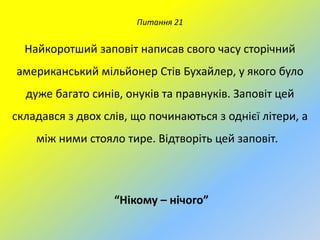 Питання 21

Найкоротший заповіт написав свого часу сторічний
американський мільйонер Стів Бухайлер, у якого було

дуже багато синів, онуків та правнуків. Заповіт цей
складався з двох слів, що починаються з однієї літери, а
між ними стояло тире. Відтворіть цей заповіт.

“Нікому – нічого”

 