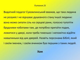 Питання 25

Видатний педагог Сухомлинський вважав, що така людина
не розуміє і не відчуває душевного стану іншої людини:

вона може сипати сіль на серцеві рани, голосно тупотіти
брудними чоботами там, де потрібно притаїти подих,
ломитися у двері, коли треба тихенько і непомітно відійти
навшпиньки від цих дверей. Назвіть персонажа Біблії, який
і своїм іменем, і своїм вчинком був першим з таких людей.

Хам

 