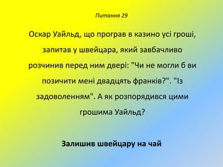 Питання 29

Оскар Уайльд, що програв в казино усі гроші,
запитав у швейцара, який завбачливо

розчинив перед ним двері: "Чи не могли б ви
позичити мені двадцять франків?". "Із
задоволенням". А як розпорядився цими
грошима Уайльд?

Залишив швейцару на чай

 