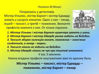 Питання 30 (бонус)

Пограємось у детективів.
Містер Уільямс, містер Барнет і містер Едвардс
живуть у сусідніх кімнатах. Один з них – пекар,
інший – таксист, а третій – пожежник. Визначте
професію кожного з них. От кілька підказок.
1. Містер Уільямс і містер Барнет щовечора грають у шахи.
2. Містер Барнет і містер Едвардс разом ходять на бейсбол.
3. Таксист збирає колекцію монет, пожежник – олов'яних
солдатиків, а пекар – марки.
4. Таксист ніколи не ходить на бейсбол.
5. Містер Едвардс ніколи не чув про поштові штемпелі.

У вас 3 хвилини.
Кожна вгадана професія коштуватиме вам по одному балу.

Містер Уільямс – таксист, містер Едвардс –
пожежник, містер Барнет – пекар

 