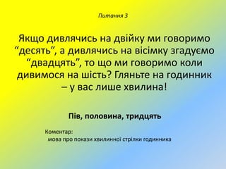 Питання 3

Якщо дивлячись на двійку ми говоримо
“десять”, а дивлячись на вісімку згадуємо
“двадцять”, то що ми говоримо коли
дивимося на шість? Гляньте на годинник
– у вас лише хвилина!
Пів, половина, тридцять
Коментар:
мова про покази хвилинної стрілки годинника

 