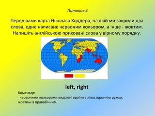Питання 4

Перед вами карта Ніколаса Ходдера, на якій ми закрили два
слова, одне написане червоним кольором, а інше - жовтим.
Напишіть англійською приховані слова у вірному порядку.

left, right
Коментар:
червоними кольорами виділені країни з лівостороннім рухом,
жовтим із правобічним.

 