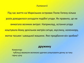Питання 6

Під час життя на Маркізьких островах Полю Гогену кілька
разів доводилося укладати подібні угоди. Як правило, це не

вимагало великих витрат. Наприклад, остання угода
коштувала йому декількох метрів ситцю, муслину, коленкору,
мотка тасьми і швацької машини. Яке придбання він зробив?

дружину
Коментар:
тубільці вважали великою удачею улаштувати дочку за таку
гарну ціну

 