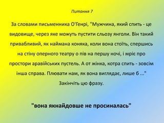 Питання 7

За словами письменника О'Генрі, "Мужчина, який спить - це
видовище, через яке можуть пустити сльозу янголи. Він такий
привабливий, як наймана коняка, коли вона стоїть, спершись
на стіну оперного театру о пів на першу ночі, і мріє про
простори аравійських пустель. А от жінка, котра спить - зовсім

інша справа. Плювати нам, як вона виглядає, лише б ..."
Закінчіть цю фразу.

"вона якнайдовше не просиналась"

 
