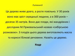 Питання 8

Це дерево живе довго, а росте повільно. У 30 років
воно має зріст середньої людини, а в 300 років –

досягає 35 метрів. Воно дає плоди, які мандрівник і
дослідник М.Пржевальський назвав «сибірською
розмовою». З плодів цього дерева виготовляють масла
та корисні білкові речовини. Назвіть це дерево.
Кедр

 