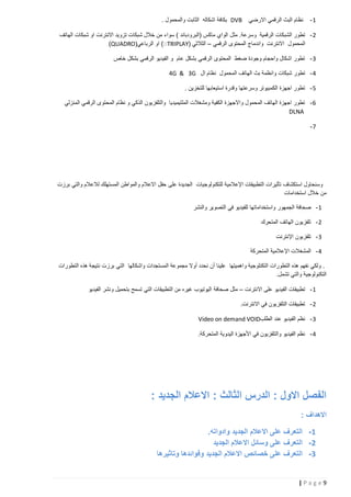 ‫1-‬

‫نظام البث الرقمي االرضي‬

‫‪ DVB‬بكافة اشكاله الثابت والمحمول .‬

‫2 - تطور الشبكات الرقمية وسرعة. مثل الواي ماكس (البرودباند ) سواء من خالل شبكات تزويد االنترنت او شبكات الهاتف‬
‫المحمول االنترنت واندماج المحتوى الرقمي – الثالثي (‪ )ׂTRIPLAY‬او الرباعي(‪)QUADRO‬‬
‫3 - تطور اشكال واحجام وجودة ضغط المحتوى الرقمي بشكل عام و الفيديو الرقمي بشكل خاص‬
‫4 - تطور شبكات وانظمة بث الهاتف المحمول نظام ال ‪4G & 3G‬‬
‫5 - تطور اجهزة الكمبيوتر وسرعتها وقدرة استيعابها للتخزين .‬
‫6 - تطور اجهزة الهاتف المحمول واالجهزة الكفية ومشغالت الملتيميديا والتلفزيون الذكي و نظام المحتوى الرقمي المنزلي‬
‫‪DLNA‬‬
‫7-‬

‫وسنحاول استكشاف تأثيرات التطبيقات اإلعالمية للتكنولوجيات الجديدة على حقل االعالم والمواطن المستهلك لالعالم والتي برزت‬
‫من خالل استخدامات‬
‫1 - صحافة الجمهور واستخداماتها للفيديو في التصوير والنشر‬
‫2 - تلفزيون الهاتف المتحرك‬
‫3 - تلفزيون اإلنترنت‬
‫4 - المشغالت اإلعالمية المتحركة‬
‫. ولكي نفهم هذه التطورات التكنلوجية واهميتها علينا أن نحدد أوال مجموعة المستجدات واشكالها التي برزت نتيجة هذه التطورات‬
‫التكنولوجية والتي تشمل.‬
‫1 - تطبيقات الفيديو على االنترنت – مثل صحافة اليوتيوب غيره من التطبيقات التي تسمح بتحميل ونشر الفيديو‬
‫2 - تطبيقات التلفزيون في االنترنت.‬
‫3 - نظم الفيديو عند الطلب‪Video on demand VOID‬‬
‫4 - نظم الفيديو والتلفزيون في األجهزة اليدوية المتحركة.‬

‫الفصل االول : الدرس الثالث : االعالم الجديد :‬
‫االهداف :‬
‫1- التعرف على االعالم الجديد وادواته.‬
‫2- التعرف على وسائل االعالم الجديد‬
‫3- التعرف على خصائص االعالم الجديد وفوائدها وتاثيرها‬

‫9‪|Page‬‬

 
