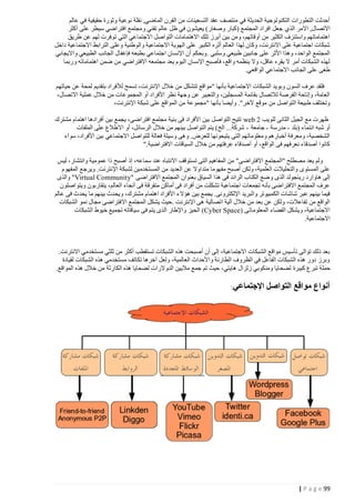 ‫أحدثت التطورات التكنولوجية الحديثة في منتصف عقد التسعينات من القرن الماضي, نقلة نوعية وثورة حقيقية في عالم‬
‫االتصال, االمر الذي جعل افراد المجتمع (كبار وصغار) يعيشون في ظل عالم تقني ومجتمع افتراضي سيطر على أكثر‬
‫اهتماماتهم واستنزف الكثير من أوقاتهم، ومن بين أبرز تلك االهتمامات التواصل االجتماعي التي توفرت لهم عن طريق‬
‫شبكات اجتماعية على االنترنت، وكان لهذا العالم أثره الكبير على الهوية االجتماعية والوطنية وعلى الترابط االجتماعية داخل‬
‫المجتمع الواحد، وهذا األثر على جانبين طبيعي وسلبي . وبحكم أن اإلنسان اجتماعي بطبعه فإغفال الجانب الطبيعي وااليجابي‬
‫لهذه الشبكات أمر ال يقره عاقل، وال ينظمه واقع، فأصبح اإلنسان اليوم يعد مجتمعه االفتراضي من ضمن اهتماماته وربما‬
‫طغى على الجانب االجتماعي الواقعي.‬
‫فلقد عرف السون وبويد الشبكات االجتماعية بأنها "مواقع تتشكل من خالل اإلنترنت، تسمح لألفراد بتقديم لمحة عن حياتهم‬
‫العامة، وإتاحة الفرصة لالتصال بقائمة المسجلين، والتعبير عن وجهة نظر األفراد أو المجموعات من خالل عملية االتصال،‬
‫وتختلف طبيعة التواصل من موقع آلخر". وأيضا بأنها "مجموعة من المواقع على شبكة اإلنترنت،‬
‫ظهرت مع الجيل الثانى للويب 2 ‪ web‬تتيح التواصل بين األفراد فى بنية مجتمع افتراضى، يجمع بين أفرادها اهتمام مشترك‬
‫أو شبه انتماء (بلد - مدرسة - جامعة - شركة... الخ) يتم التواصل بينهم من خالل الرسائل، أو االطالع على الملفات‬
‫الشخصية، ومعرفة أخبارهم ومعلوماتهم التى يتيحونها للعرض. وهى وسيلة فعالة للتواصل االجتماعي بين األفراد، سواء‬
‫كانوا أصدقاء نعرفهم فى الواقع، أو أصدقاء عرفتهم من خالل السياقات االفتراضية."‬
‫ولم يعد مصطلح "المجتمع االفتراضى" من المفاهيم التى تستوقف االنتباه عند سماعه، إذ أصبح ذا عمومية وانتشار، ليس‬
‫على المستوى والتحليالت العلمية، ولكن أصبح مفهوما متداوال عن العديد من المستخدمين لشبكة اإلنترنت. ويرجع المفهوم‬
‫إلى هاوارد رينجولد الذى و ضع الكتاب الرائد فى هذا السياق بعنوان المجتمع االفتراضى "‪ "Virtual Community‬والذى‬
‫عرف المجتمع االفتراضى بأنه تجمعات اجتماعية تشكلت من أفراد فى أماكن متفرقة فى أنحاء العالم، يتقاربون ويتواصلون‬
‫فيما بينهم عبر شاشات الكمبيوتر والبريد اإللكترونى. يجمع بين هؤال ء األفراد اهتمام مشترك، ويحدث بينهم ما يحدث فى عالم‬
‫الواقع من تفاعالت، ولكن عن بعد من خالل آلية اتصالية هى اإلنترنت .حيث يشكل المجتمع االفتراضى مجال نمو الشبكات‬
‫االجتماعية، ويشكل الفضاء المعلوماتى )‪ (Cyber Space‬الحيز واإلطار الذى يتم فى سياقاته تجميع خيوط الشبكات‬
‫االجتماعية.‬

‫بعد ذلك توالى تأسيس مواقع الشبكات االجتماعية، إلى أن أصبحت هذه الشبكات تستقطب أكثر من ثلثي مستخدمي االنترنت.‬
‫وبرز دور هذه الشبكات الفاعل في الظروف الطارئة واألحداث العالمية، ولعل آخرها تكاتف مستخدمي هذه الشبكات لقيادة‬
‫حملة تبرع كبيرة لضحايا ومنكوبي زلزال هايتي، حيث تم جمع ماليين الدوالرات لضحايا هذه الكارثة من خالل هذه المواقع.‬

‫أنواع مواقع التواصل‬

‫99 ‪| P a g e‬‬

‫اإلجتماعي:‬

 
