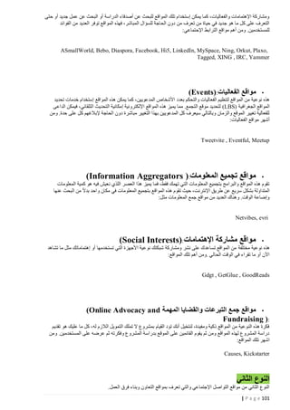 ‫ومشاركة اإلهتمامات والفعاليات، كما يمكن إستخدام تلك المواقع للبحث عن أصدقاء الدراسة أو البحث عن عمل جديد أو حتى‬
‫التعرف على كل ما هو جديد في حياة من تعرف من دون الحاجة للسؤال المباشر، فهذه المواقع توفر العديد من الفوائد‬
‫للمستخدمين. ومن أهم مواقع الترابط اإلحتماعي:‬

‫,‪ASmallWorld, Bebo, Diaspora, Facebook, Hi5, LinkedIn, MySpace, Ning, Orkut, Plaxo‬‬
‫‪Tagged, XING , IRC, Yammer‬‬

‫مواقع الفعاليات:)‪(Events‬‬

‫•‬
‫هذه نوعية من المواقع لتنظيم الفعاليات والتحكم بعدد األشخاص المدعويين، كما يمكن هذه المواقع إستخدام خدمات تحديد‬
‫المواقع الجغرافية )‪ (LBS‬لتحديد موقع التجمع. مما يميز هذه المواقع اإللكترونية إمكانية التحديث التلقائي، فيمكن الداعى‬
‫للفعالية تغيير الموقع والزمان وبالتالي سيعرف كل المدعويين بهذا التغيير مباشرة د ون الحاجة إلبالغهم كل على حدة. ومن‬
‫أشهر مواقع الفعاليات:‬

‫‪Tweetvite , Eventful, Meetup‬‬

‫مواقع تجميع المعلومات:) ‪(Information Aggregators‬‬

‫•‬
‫تقوم هذه المواقع والبرامج بتجميع المعلومات التي تهمك فقط، فما يميز هذا العصر اللذي نعيش فيه هو كمية المعلومات‬
‫المتداولة بشكل سريع عن طريق اإلنترنت، حيث تقوم هذه المواقع بتجميع المعلومات في مكان واحد بدال من البحث عنها‬
‫وإضاعة الوقت. وهناك العديد من مواقع جمع المعلومات مثل:‬

‫‪Netvibes, evri‬‬

‫مواقع مشاركة اإلهتمامات:)‪(Social Interests‬‬

‫•‬
‫هذه نوعية مختلفة من المواقع تساعدك على نشر ومشاركة شبكتك نوعية األجهزة التي تستخدمها أو إهتماماتك مثل ما تشاهد‬
‫اآلن أو ما تقراء في الوقت الحالي .ومن أهم تلك المواقع:‬

‫‪Gdgt , GetGlue , GoodReads‬‬

‫• مواقع جمع التبرعات والقضايا المهمة ‪(Online Advocacy and‬‬
‫:) ‪Fundraising‬‬
‫فكرة هذه النوعية من المواقع ذكية ومفيدة، لنتخيل أنك تود القيام بمشروع ال تملك التمويل الالزم له، كل ما عليك هو تقديم‬
‫دراسة المشروع لهذه المواقع ومن ثم يقوم القائمين على الموقع بدراسة المشروع وفكرته ثم عرضه على المستخدمين. ومن‬
‫اشهر تلك المواقع:‬
‫‪Causes, Kickstarter‬‬

‫النوع الثاني‬
‫النوع الثاني من مواقع التواصل اإلجتماعي والتي تعرف بمواقع التعاون وبناء فرق العمل.‬
‫121 ‪| P a g e‬‬

 