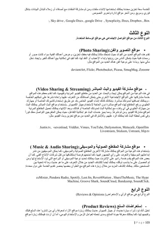 ‫للخدمة سعة تخزين محددة يمكنك إستخدامها إلنشاء ملفات ومن ثم مشاركة الملفات مع أصدقاء أو زمالء لتبادل البيانات بشكل‬
‫فوري وسريع. ومن أشعر مواقع إدارة وتحرير النصوص‬
‫‪:, Sky drive , Google Docs , google Drive , Syncplicity, Docs, Dropbox , Box‬‬

‫النوع الثالث‬
‫النوع الثالث من مواقع التواصل اإلجتماعي هي مواقع الوسائط المتعددة.‬

‫•‬

‫مواقع التصوير والفن :)‪(Photo Sharing‬‬

‫تقدم هذه المواقع العديد من الفوائد حيث تمنحك مكانا يمكنك فيه حفظ، تخزين، وعرض أعمالك الفنية سواء كانت صور أو‬
‫رسمات فنية حيث يتمكن الناس من رؤيتها وإبداء اإلعجاب أو النقد لها، كما تفيد في إمكانية بيع أعمالك للغير وإيجاد دخل‬
‫مالي منها. وبناءا على نوعية الفن هناك العديد من المواقع مثل:‬
‫‪deviantArt, Flickr, Photobucket, Picasa, SmugMug, Zooomr‬‬

‫• مواقع مشاركة الفيديو والبث المباشر: )‪(Video Sharing & Streaming‬‬
‫في هذه النوعية من المواقع يمكن إيجاد والبحث عن العديد من مقاطع الفيديو المرئية وتقييمها، كما تقدم معظم هذه المواقع‬
‫خدمة مشاركتها على النواقع اإلجتماعية اآلخرى حتى يتمكن أصدقائك من التعرف عليها وإعادة نشرها على شبكتهم الخاصة‬
‫، ويمكنك إضافتها لمدونتك مباشرة. بإمكانك كذلك إنشاء الفيديو الخاص بك عن طريق إستخدام كاميرتك الخاصة أو جهازك‬
‫الخليوي ورفع ا لمقاطع لهذه المواقع مباشرة دون الحاجة إلستخدام جهاز الكمبيوتر. بإستخدام مواقع البث المباشر يمكنك البث‬
‫من جهازك الخليوي في أي وقت، مع إمكانية البث لمدونتك الخاصة أو قناتك، وبعد اإلنتهاء يمكنك تحميل المقاطع المرئية‬
‫لمواقع مشاركة الفيديو ومن ثم نشرها. ومما يميز خدمات البث هو إمكانية التفاعل، حيث يمكن المتفرجين التواصل معك فورا‬
‫وفي نفس لحظة البث كما يمكنك الرد عليهم. ولإلشتراك في العديد من مواقع تخزين وبث الفيديو مثل:‬
‫‪Justin.tv, ،sevenload, Viddler, Vimeo, YouTube, Dailymotion, Metacafe, Openfilm‬‬
‫‪Livestream, Stickam, Ustream, blip.tv‬‬

‫• مواقع مشاركة المقاطع الصوتية والموسيقى :)‪( Music & Audio Sharing‬‬
‫بإستخدام هذه النوعية من المواقع يمكنك مشاركة اآلخرين المقاطع الصوتية والموسيقى، كما يمكن الموسيقيين من نشر‬
‫إبداعاتهم الموسيقية والتعرف على رأي الجمهور في ها، كما تمنحهم فرصة إستكشافها من قبل شركات اإلنتاج الفني. كما أن‬
‫بعض هذه المواقع يقدم خدمة راديو على اإلنترنت حيث يمكنك تحديد نوعية الموسيقى أو البرامج التي تود اإلستماع لها ومن‬
‫ثم الحصول على ما يناسب ذوقك، يمكنك أيضا إكتشاف الجديد من خالل التعرف على ما هو حديث وما له شعبية بين‬
‫المستمعين مثلك. يمكنك إكشاف المزيد من خالل زيارة هذه المواقع مع العلم أن بعضها يحصر تقديم الخدمة على دول محددة:‬

‫‪ccMixter, Pandora Radio, Spotify, Last.fm, ReverbNation , ShareTheMusic, The Hype‬‬
‫.‪Machine, Groove Shark, SoundCloud, Bandcamp, SoundClick‬‬

‫النوع الرابع‬
‫النوع الرابع هي مواقع الرأي واإلستعراض ) ‪(Reviews & Opinions‬‬

‫• إستعراضات السلع: )‪(Product Reviews‬‬
‫تخيل أنك تود شراء سيارة جديدة، أو جهاز كمبيوتر حديث يمكنك زيارة مواقع اآلراء لمعرفة رأي من إشتروا هذه السلع قبلك‬
‫وتق يمهم لها، كما يمكنك معرفة جودة المنتج ومدى تحمله لعوامل الزمن واإلستخدام اليومي، أما إن أردت فيمكنك زيارة مواقع‬
‫321 ‪| P a g e‬‬

 