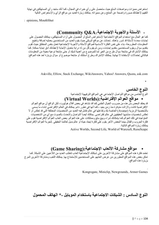 ‫إستعراض مميزات ومواصفات السلع حيث ستحصل على رأي خبراء في المجال، كما أنك ستجد رأي المستهلكين في نهاية‬
‫التقييم إلعطائك صورة واضحة عن المنتج وعن م ميزاته. يمكنك زيارة العديد من مواقع الرأي واإلستعراض التالية‬
‫‪: epinions, MouthShut‬‬

‫األسئلة واألجوبة اإلجتماعية:)‪(Community Q&A‬‬

‫•‬
‫كما هو الحال مع استخدام المواقع االجتماعية إلستعراض السلع أو الحصول على آراء المستهلكين، يمكنك الحصول على‬
‫إجابات محددة ألسئلة قد تدور بذهنك . تحدثت عن مواقع الويكي حيث يقوم العديد من المستخدمين بعمليه إضافة وتنقيح‬
‫المعلومات المطروحة، بناء على نفس الفكرة األساسية فمواقع األسئلة واألجوبة اإلجتماعية تعمل بنفس المنطلق حيث تقوم‬
‫بتقديم سؤال ويقوم المستخدمين بتقديم إجابات، ومن ث م يقوم كل من له دراية بتعديل اإلجابة إلعطائك أدق إجابة ممكنة. كما‬
‫يمكنك اإلشتراك في متابعة سؤال طرح من الغير لما للموضوع من أهمية لديك أو حتى متابعة نوعية معينة من المعلومات‬
‫فبالتالي إحتماالت اإلستفادة ال نهائية. يمكنك اإلشتراك وطرح أسئلتك أو متابعة موضوع أو سؤال بزيارة أحد هذه المواقع:‬

‫‪Askville, EHow, Stack Exchange, WikiAnswers, Yahoo! Answers, Quora, ask.com‬‬
‫•‬

‫النوع الخامس‬
‫النوع الخامس من مواقع التواصل اإلجتماعي هي المواقع الترفيهية اإلجتماعية‬

‫• مواقع العوالم اإلفتراضية:)‪(Virtual Worlds‬‬
‫قد يعتقد البعض بأن هذه من ضروب الخيال العلمي كما قد نشاهد في بعض أفالم هوليوود، لكن الواقع أن مواقع العوالم‬
‫اإلفتراضية كانت والزالت متوفرة منذ زمن بعيد ، كما أنها في تطور دائم. يمكنك في العالم اإلفتراضي إنشاء ما يسمى‬
‫بالشخصية الرمزية )‪ (Avatar‬الخاصة بك وتف اعلها في عالم تقابل فيه العديد من الشخصيات المختلفة التي قد تعكس أو ال‬
‫تعكس شخصيات منشئيها الحقيقيين في عالم إفتراضى. يمكنك أيضا التواصل والتحدث بالصوت مع أي من الشخصيات‬
‫المتواجدة في تلك العوالم كما بإمكانك شراء وبيع سلع وممتلكات على هذه العوالم. بعض العا ب العوالم اإلفتراضية تقوم على‬
‫فكرة الحروب والقتال بينما البعض اآلخر يقوم على فكرة إيجاد حياة أو عالم بديل لعالمنا الحقيقي .لتجربة العوالم اإلفتراضية‬
‫يمكنك زيارة المواقع التالية:‬
‫‪Active Worlds, Second Life, World of Warcraft, RuneScape‬‬

‫•‬

‫مواقع مشاركة األلعاب اإلجتماعية:)‪(Game Sharing‬‬

‫تعتمد فكرة هذه المواقع على مشاركة اآلخرين على شبكتك اإلجتماعية العاب تتطلب العديد من الالعبين على الشبكة. كما‬
‫تمكن بعض هذه المواقع المطورين من عرض العابهم على المستخدمين لإلستمتاع بها. يمكنك اللعب ومشاركة اآلخرين المرح‬
‫بزيارة هذه المواقع:‬
‫.‬
‫‪Kongregate, Miniclip, Newgrounds, Armor Games‬‬

‫النوع السادس : الشبكات االجتماعية باستخدام الموبايل -* الهاتف المحمول‬

‫421 ‪| P a g e‬‬

 