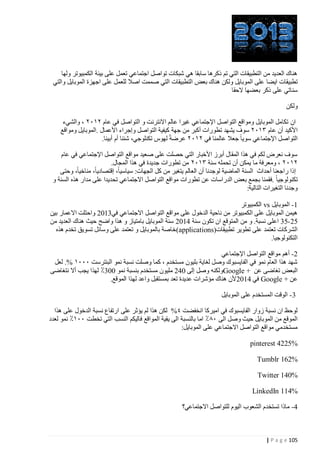 ‫هناك العديد من التطبيقات التي تم ذكرها سابقا هي شبكات تواصل اجتماعي تعمل على بيئة الكمبيوتر ولها‬
‫تطبيقات ايضا على الموبايل ولكن هناك بعض التطبيقات التي صممت اصال للعمل على اجهزة الموبايل والتي‬
‫سناتي على ذكر بعضها الحقا‬
‫ولكن‬
‫ان تكامل الموبايل ومواقع التواصل اإلجتماعي غيرا عالم االنترنت و التواصل في عام ٢٠١٢ ، والشيء‬
‫األكيد أن عام ٢٠١٢ سوف يشهد تطورات أكبر من جهة كيفية التواصل وإجراء األعمال .الموبايل ومواقع‬
‫التواصل اإلجتماعي سويا جعال عالمنا في ٢٠١٢ عرضة لهوس تكنلوجي، شئنا أم أبينا.‬
‫سوف نعرض لكم في هذا المقال أبرز األخبار التي حصلت على صعيد مواقع التواصل اإلجتماعي في عام‬
‫٢٠١٢ ، ومعرفة ما يمكن أن تحمله سنة ٢٠١٢ من تطورات جديدة في هذا المجال.‬
‫إذا راجعنا أحداث السنة الماضية لوجدنا أن العالم يتغير من كل الجهات: سياسيا، إقتصاديا، مناخيا، وحتى‬
‫تكنولوجيا .فقمنا بجمع بعض الدراسات عن تطورات مواقع التواصل االجتماعي تحديدا على مدار هذه السنة و‬
‫وجدنا التغيرات التالية:‬
‫4- الموبايل ‪ vs‬الكمبيوتر‬
‫هيمن الموبايل على الكمبيوتر من ناحية الدخول على مواقع التواصل االجتماعي في2440 واحتلت االعمار بين‬
‫00 -02 اعلى نسبة. و من المتوقع ان تكون سنة 1440 سنة الموبايل بامتياز و هذا واضح حيث هناك العديد من‬
‫الشركات تعتمد على تطوير تطبيقات(‪(applications‬خاصة بالموبايل و تعتمد على وسائل تسويق تخدم هذه‬
‫التكنولوجيا.‬
‫0- أهم مواقع التواصل اإلجتماعي‬
‫شهد هذا العام نمو في الفايسبوك وصل لغاية بليون مستخدم ، كما وصلت نسبة نمو البنترست ١١١٠ %. لعل‬
‫البعض تغاضى عن + ‪Google‬ولكنه وصل إلى 410 مليون مستخدم بنسبة نمو 442٪ لهذا يجب أال نتغاضى‬
‫عن + ‪ Google‬في 1440 ألن هناك مؤشرات عديدة تعد بمستقبل واعد لهذا الموقع.‬
‫2 - الوقت المستخدم على الموبايل‬
‫لوحظ ان نسبة زوار الفايسبوك في اميركا انخفضت ٤% لكن هذا لم يؤثر على ارتفاع نسبة الدخول على هذا‬
‫الموقع من الموبايل حيث وصل الى ١٠٪ اما بالنسبة الى يقية المواقع فاليكم النسب التي تخطت ١١٠٪ نمو لعدد‬
‫مستخدمي مواقع التواصل االجتماعي على الموبايل:‬
‫%5224 ‪pinterest‬‬
‫%261 ‪Tumblr‬‬
‫%041 ‪Twitter‬‬
‫%411 ‪LinkedIn‬‬
‫1- ماذا تستخدم الشعوب اليوم للتواصل االجتماعي؟‬

‫521 ‪| P a g e‬‬

 