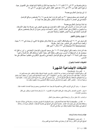 ‫بارتفاع ملحوظ من ٢٪ الى ١٠٪ كانت ٢٠١٢ سنة جيدة جدا لاللواح الذكية النها تفوقت على الكمبيوتر حيث‬
‫تراجع االخير قليال من ٩٧٪ إلى ٤٧٪. كما ظهر التلفاز الذكي الذي ارتفع من ٢٪ الى ٤٪‬
‫0- أين يتواصل العالم مع بعضه؟‬
‫في الحمام، نعم سمعتم صحيح ٠/٢ من الذين تتراوح اعمارهم بين ٠٠ -٤٢ يتصفحون مواقع التواصل‬
‫اإلجتماعي في الحمام. ال تستغربوا هذه العادات البعض منكن يفعل هذا أيضا ؛)‬
‫2- لماذا يتواصل العالم مع بعضه؟‬
‫ذكرت الدراسات أن األسباب التي تحث األفراد للتواصل مع بعضهم البعض هي: معرفة ماذا يفعل األصدقاء‬
‫وما يتابعون، واإلطالع على أحدث األخبار. وتشي ر االحصاءت (وليس نحن) أن الرجال يتصفحون مواقع‬
‫التواصل اإلجتماعي لرؤية الجنس اللطيف ومتابعة اخبارهن.‬
‫7- تويتر وتداول األخبار‬
‫كان تويتر في ٢٠١٢ أهم موقع لتناقل األخبار بسرعة هائلة وكان متوقع هذا الشيء أن يحدث في ٢٠١٢ بحيث‬
‫ارتفعت نسبة التويتس التي تتمحور حول أخبار متفرقة‬
‫)‪ (Social TV Interaction‬إلى ٩٢٪ خالل ١ أشهر فقط.‬
‫هذه الدراسات ساهمت كثيرا بتوقع أحداث ٢٠١٢ على صعيد التسويق والتواصل اإلجتماعي. و أبرز ما قيل أنه‬
‫سيحصل هو أن المستهلك أو الزبون سوى تكون سلطته أكبر ولهذا، اهتموا بزبائنكم أكثر هذه للسنة. وأخيرا‬
‫سوف تكون السنة ٢٠١٢ جيدة على مواقع التواصل اإلجتماعي والتسويق اإللكتروني، فنظموا حمالتكم على هذا‬
‫األساس.‬
‫التطبيقات الخاصة بالجوال :‬

‫الشبكات االجتماعية الشهيرة‬
‫• الفيس بوك : ‪Facebook‬‬
‫أكبر مواقع الشبكات االجتماعية من ناحية سرعة االنتشار والتوسع ، قيمته السوقية عالية وتتنافس على ضمه كبيرات‬
‫الشركات ، نقطة القوة األساسية في الفيس بوك هي " التطبيقات " التي أتاحت الشبكة فيها للمبرمجين من مختلف أنحاء العالم‬
‫ببرمجة تطبيقاتهم المختلفة وإضافتها للموقع األساسي . سهّل العاملين في الفيس بوك المهمة للمبرمجين بإنشاء - ‪ API‬أكواد‬
‫برمجية مساعدة – تختصر الكثير عليهم وتساعدهم في الوصول لملفك الشخصي وبناء تطبيق تستفيد منه.‬
‫• جوجل + - وهو االن في الترتيب الثاني بعد الفيسبوك كم حيث عدد المستخدمين وحجم ونوعية الخدمات المقدمه علية .‬
‫• تويتر : التدوين المصغر والذي يعتمد ع لى فكرة التغريدات القصيرة – ال زال يقدم خدمة متميزه ويتطور في شكل‬
‫ومضمون الخدمات .‬
‫• واتساب : 14 مليار دوالر واربعمائة مليون مستخدم حول العالم .‬
‫• لنكد إن : ‪ LinkedIn‬شبكة اجتماعية للمحترفين ، يضم الموقع قرابة مليونين محترف ومحترفة في مجاالت متنوعة‬
‫وم ختلفة يتشاركون في مجموعات اهتمام . خاصية متميزة في الموقع هي خاصية التزكيات ، فبإمكان مديرك أو زمالئك‬
‫السابقين في وظيفة معينة شغلتها تزكيتك عن عملك في الشركة.‬

‫عينات واسماء سادت ثم بادت‬
‫• ماي سبيس : ‪Myspace‬‬
‫الموقع الذي كان األكثر رواجا قبل أن يدخ ل في منافسة شديدة مع الفيس بوك.‬

‫621 ‪| P a g e‬‬

 