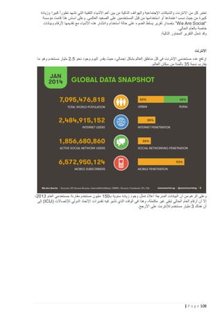 ‫تعتبر كل من االنترنت والشبكات اإلجتماعية والهواتف الذكية من بين أهم األشياء التقنية التي تشهد تطور ًا كبيرا وزيادة‬
‫كبيرة من حيث نسب اعتمادها أو استخدامها من قبل المستخدمين على الصعيد العالمي. وعلى اساس هذا قامت مؤسسة‬
‫“‪ ”We Are Social‬بإصدار تقرير يسلط الضوء على حالة استخدام وانتشار هذه األشياء مع تقديمها ألرقام وبيانات‬
‫خاصة بالعام الحالي.‬
‫وقد شمل التقرير المحاور التالية:‬

‫اإلنترنت‬
‫إرتفع عدد مستخدمي اإلنترنت في كل مناطق العالم بشكل إجمالي، حيث يقدر اليوم وجود نحو 5.2 مليار مستخدم وهو ما‬
‫يقارب نسبة 53 بالمئة من سكان العالم.‬

‫وعلى الرغم من أن البيانات المدرجة أعاله تمثل وجود زيادة سنوية بـ251 مليون مستخدم مقارنة بمستخدمي العام 3122،‬
‫إال أن أرقام العام الحالي تبقى غير مكتملة، وهذا في الوقت الذي تشير فيه تقديرات اإلتحاد الدولي لإلتصاالت ( ‪ )ICU‬إلى‬
‫أن هناك 3 مليار مستخدم لإلنترنت على األرجح.‬

‫821 ‪| P a g e‬‬

 