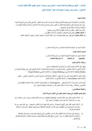 ‫االدوات : فيديو بروجكتر/سماعات صوت /عرض باور بوينت / عرض فيديو /اقالم /فليب تشارت‬
‫االسلوب : عرض باور بوينت / مجموعات عمل / عصف ذهني‬

‫اإلعالم الجديد‬
‫.1 تمثل ثورة المعلومات التي يعيشها العالم في الوقت الراهن أحد أهم مراحل التطور التاريخي الكبرى في تاريخ اإلنسانية .‬
‫.2 من أهم نتائج هذه الثورة المعلوماتية التغيرات الكبرى التي حدثت في الصناعة اإلعالمية، وأنماط استهالك المعلومات،‬
‫وإنتاجها، ونشرها، والتشارك في مضامينها .‬
‫.3 أدى هذا التطور الكبير إلى انقسام القطاع اإلعالمي إلى مجالين :‬
‫أ. اإلعال م التقليدي : الذي يضم الصحف والمجالت واإلذاعة والتلفزيون .‬
‫ب. اإلعالم الجديد : الذي يقوم على تدفق المعلومات عبر شبكة االنترنت والهاتف الجوال واجهزة االستقبال الذكية .‬

‫اإلعالم الجديد هو العملية االتصالية الناتجة من اندماج ثالثة عناصر :‬
‫تعريف اإلعالم الجديد‬
‫اإلعالم الجديد هو العملية االتصالية الناتجة من اندماج ثالثة عناصر :‬
‫3 - الوسائط المتعددة.‬
‫2 - الشبكات‬
‫1الكمبيوتر‬‫مرادفات اإلعالم الجديد‬
‫يطلق على اإلعالم الجديد العديد من المسميات والمصطلحات ومنها :‬
‫اإلعالم الرقمي، اإلعالم التفاعلي، إعالم الم علومات، إعالم الوسائط المتعددة، اإلعالم الشبكي الحي على خطوط االتصال (‬
‫)‪ ،Online Media‬اإلعالم السيبروني )‪ ، ( Cyber Media‬واإلعالم التشعيبي .) ‪( Hyper Media‬‬
‫وتتعدد تاثيرات التكنولوجيا والتي ادت الى ظهور االشكال الحديثة للبث وتوصيل الصورة والمحتوى الرقمي و مفهوم‬
‫اإلعالم الجديد ‪ New Media‬او االعالم التفاعلي او االعالم الشامل‬
‫الذي تولد من التزاوج او االندماج الرقمي ‪ Convergence‬بين تكنولوجيات االتصال والبث الجديدة والتقليدية مع‬
‫الكومبيوتر وشبكاته , وتتعدد أسماء االعالم الجديد كما أن خصائصه النهائية لم تتبلور بعد.‬
‫واشكالة المختلفة هي:‬
‫يمكن تقسيم التقنيات التي يعتمد اإلعالم الجديد إلى األقسام األربعة اآلتية:‬
‫1 - اإلعالم الجديد القائم على شبكة االنترنت ‪ Online‬وتطبيقاتها, وهو جديد كليا بصفات ,وميزات غير مسبوقة, وهو‬
‫ينمو بسرعة وتتوالد عنه مجوعة من تطبيقات ال حصر لها.‬
‫2 - اإلعالم الجديد القائم على األجهزة المحمولة , بما في ذلك أجهزة قراءة الكتب والصحف . وهو أيضا ينمو بسرعة‬
‫وتنشأ منه أنواع جديدة من التطبيقات على األدوات المحمولة المختلفة ومنها أجهزة الهاتف والمساعدات الرقمية‬
‫الشخصية وغيرها.‬
‫3 - نوع قائم على منصة الوسائل ال تقليدية مثل الراديو والتلفزيون التي أضيفت إليها ميزات جديدة مثل التفاعلية‬
‫والرقمية واالستجابة للطلب او بدات تنشيء مواقع الكترونية مكملة لعملها وتستخدم الشبكات االجتماعية لتتفاعل‬
‫مع الجمهور .‬

‫21 ‪| P a g e‬‬

 