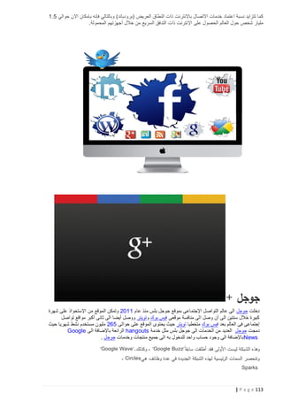 ‫كما تتزايد نسبة اعتماد خدمات االتصال باإلنترنت ذات النطاق العريض (برودباند) وبالتالي فإنه بإمكان اآلن حوالي 5.1‬
‫مليار شخص حول العالم الحصول على اإلنترنت ذات التدفق السريع من خالل أجهزتهم المحمولة.‬

‫جوجل +‬
‫دخلت جوجل الى عالم التواصل اإلجتماعى بموقع جوجل بلس منذ عام 1102 وتمكن الموقع من اإلستحواذ على شهرة‬
‫كبيرة خالل سنتين الى أن وصل الى منافسة موقعى فيس بوك وتويتر ووصل أيضا الى ثانى أكبر مواقع تواصل‬
‫إجتماعى فى العالم بعد فيس بوك متخطيا تويتر حيث يحتوى الموقع على حوالى 562 مليون مستخدم نشط شهريا حيث‬
‫دمجت جوجل العديد من الخدمات الى جوجل بلس مثل خدمة ‪ hangouts‬الرائعة باإلضافة الى ‪Google‬‬
‫‪ News‬باإلضافة الى وجود حساب واحد للدخول به الى جميع منتجات وخدمات جوجل .‬
‫وهذه الشبكة ليست األولى فقد أطلقت سابقا"‪ ، "Google Buzz‬وكذلك."‪"Google Wave‬‬
‫وتنحصر السمات الرئيسية لهذه الشبكة الجديدة في عدة وظائف هي‪، Circles‬‬
‫‪Sparks‬‬

‫311 ‪| P a g e‬‬

 
