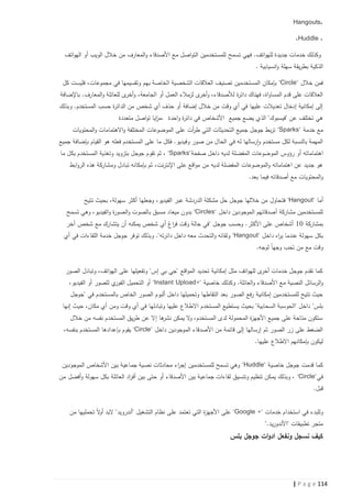 ‫،‪Hangouts‬‬
‫، ‪،Huddle‬‬
‫وكذلك خدمات جديدة للهواتف. فهي تسمح للمستخدمين التواصل مع األصدقاء والمعارف من خالل الويب أو الهواتف‬
‫الذكية بطريقة سهلة وانسيابية .‬
‫فمن خالل "‪ "Circle‬بإمكان المستخدمين تصنيف العالقات الشخصية الخاصة بهم وتقسيمها في مجموعات، فليست كل‬
‫العالقات على قدم المساواة، فهناك دائ ة لألصدقاء، وأخرى لزمالء العمل أو الجامعة، وأخرى للعائلة والمعارف. باإلضافة‬
‫ر‬
‫إلى إمكانية إدخال تعديالت عليها في أي وقت من خالل إضافة أو حذف أي شخص من الدائ ة حسب المستخدم. وبذلك‬
‫ر‬
‫هي تختلف عن "فيسبوك" الذي يضع جمي ع األشخاص في دائ ة واحدة .م ايا تواصل متعددة‬
‫ز‬
‫ر‬
‫مع خدمة "‪ "Sparks‬تربط جوجل جميع التحديثات التي ط أت على الموضوعات المختلفة واالهتمامات والمحتويات‬
‫ر‬
‫المهمة بالنسبة لكل مستخدم وارسالها له في الحال من صور وفيديو. فكل ما على المستخدم فعله هو القيام بإضافة جميع‬
‫اه تماماته أو رؤوس الموضوعات المفضلة لديه داخل صفحة"‪ ، "Sparks‬ثم تقوم جوجل بتزويد وتغذية المستخدم بكل ما‬
‫هو جديد عن اهتماماته والموضوعات المفضلة لديه من مواقع على اإلنترنت، ثم بإمكانه تبادل ومشاركة هذه الروابط‬
‫والمحتويات مع أصدقائه فيما بعد.‬
‫أما "‪ "Hangout‬فت حاول من خاللها جوجل حل مشكلة الدردشة عبر الفيديو، وجعلها أكثر سهولة، بحيث تتيح‬
‫للمستخدمين مشاركة أصدقائهم الموجودين داخل "‪ "Circles‬بدون ميعاد مسبق بالصوت والصو ة والفيديو، وهي تسمح‬
‫ر‬
‫بمشاركة 10 أشخاص على األكثر. وحسب جوجل "في حالة وقت ف اغ أي شخص يمكنه أن يتشارك مع شخص آخر‬
‫ر‬
‫بكل سهولة عندما ي اه داخل "‪ "Hangout‬ولقائه والتحدث معه داخل دائرته". وبذلك توفر جوجل خدمة اللقاءات في أي‬
‫ر‬
‫وقت مع من تحب وجها لوجه.‬
‫كما تقدم جوجل خدمات أخرى للهواتف مثل إمكانية تحديد المواقع "جي بي إس" وتفعيلها على الهواتف، وتبادل الصور‬
‫ي للصور أو الفيديو،‬
‫والرسائل النصية مع األصدقاء والعائلة. وكذلك خاصية "+‪ "Instant Upload‬أو التحميل الفور‬
‫حيث تتيح للمستخدمين إمكانية رفع الصور بعد التقاطها وتحميلها داخل ألبوم الصور الخاص بالمستخدم في "جوجل‬
‫بلس" داخل "الحوسبة السحابية" بحيث يستطيع المستخدم اال طالع عليها وتبادلها في أي وقت ومن أي مكان، حيث إنها‬
‫ستكون متاحة على جميع األجه ة المحمولة لدى المستخدم، ال يمكن ها إال عن طريق المستخدم نفسه من خالل‬
‫نشر‬
‫و‬
‫ز‬
‫الضغط على زر الصور ثم إرسالها إلى قائمة من األصدقاء الموجودين داخل "‪ "Circle‬يقوم بإعدادها المستخدم بنفسه،‬
‫ليكون بإمكانهم االطالع عليها.‬
‫كما قدمت جوجل خاصية "‪ "Huddle‬وهي تسمح للمستخدمين إج اء محادثات نصية جماعية بين األشخاص الموجودين‬
‫ر‬
‫في"‪ ، "Circle‬وبذلك يمكن تنظيم وتنسيق لقاءات جماعية بين األصدقاء أو حتى بين أف اد العائلة بكل سهولة وأفضل من‬
‫ر‬
‫قبل.‬
‫وللبدء في استخدام خدمات "+ ‪ "Google‬على األجه ة التي تعتمد على نظام التشغيل "أندرويد" البد أ ال تحمليها من‬
‫و‬
‫ز‬
‫متجر تطبيقات "األندوريد."‬

‫كيف نسجل ونفعل ادوات جوجل بلس‬

‫411 ‪| P a g e‬‬

 
