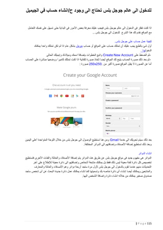 ‫للدخول الى عالم جوجل بلس تحتاج الى وجود ح/انشاء حساب في الجيميل‬
‫اذا كنت تفكر فى الدخول الى عالم جوج ل بلس فيجب عليك معرفة بعض األمور فى البداية حتى تسهل على نفسك التعامل‬
‫مع الموقع نقدم لك هذا الشرح للدخول الى جوجل بلس ..‬
‫كيفية عمل حساب على جوجل بلس.‬
‫أول شئ بالطبع يجب عليك أن تمتلك حساب على الموقع أو حساب جوجل بشكل عام اذا لم تكن تمتلك واحدا يمكنك‬
‫الدخولهنا‬
‫ثم الضغط على ‪ Create New Account‬واتبع الخطوات بإضافة اسمك وميالدك وايميلك الحالى‬‫ ثم بعد ذلك صورة الحساب يتيح لك الموقع أيضا إتخاذ صورة تلقائية اذا كنت تمتلك كاميرا ووضعها مباشرة على الحساب‬‫أما عن الصورة ال يقبل الموقع صورة أكبر من .052‪ 250x‬صورة :‬

‫بعد ذلك سيتم تحويلك الى خدمة ‪ Gmail‬ومن هنا تستطيع الوصول الى جوجل بلس من خالل اللوحة المتواجدة أعلى اليمين‬
‫وبعد ذلك تستطيع إضافة األصدقاء وإضافتهم الى الدوائر المختلفة.‬
‫انشاء الدوائر‬
‫الدوائر هى مفهوم جديد فى موقع جوجل بلس عن طريق هذه الدوائر يتم إضافة األصدقاء والعائلة والفئات األخرى فتستطيع‬
‫تخصيص كل دائرة لفئة معينة ليس ذلك فقط بل يمكنك متابعة أشخاص وإضافتهم الى دائرة معينة لإلطالع على آخر‬
‫التحديثات منهم عندما تقوم بالدخول الى جوجل بلس ألول مرة ستجد أربعة دوائر وهم األصدقاء والعائلة والمعارف‬
‫والمتابعين ويمكنك أيضا إنشاء أى دائرة خاصه بك وتسميتها كما تشاء يمكنك عمل دائرة جديدة البحث عن أى شخص ستجد‬
‫صندوق صغير يمكنك من خالله انشاء دائرة واضافة الشخص اليها.‬

‫511 ‪| P a g e‬‬

 